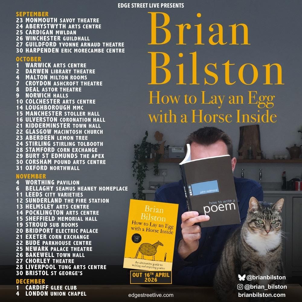 A poster for my Autumn 2026 Tour, ‘How to Lay an Egg with a Horse Inside’.
It features me, my late cat and a list of my tour dates:
 
23-Sep Monmouth
24-Sep Aberystwyth
25-Sep Cardigan
26-Sep Winchester
27-Sep Guildford
30-Sep Harpenden
01-Oct Coventry
02-Oct Darwen
04-Oct Malton
07-Oct Croydon
08-Oct Deal
09-Oct Norwich
10-Oct Colchester
14-Oct Loughborough
15-Oct Manchester
16-Oct Ulverston
21-Oct Kidderminster
22-Oct Glasgow
23-Oct Aberdeen
24-Oct Stirling
28-Oct Stamford
29-Oct Bury St Edmonds
30-Oct Corsham
31-Oct Oxford
04-Nov Worthing
06-Nov Bellaghy
11-Nov Leeds
12-Nov Sunderland
13-Nov Helmsley
14-Nov Pocklington
15-Nov Sheffield
19-Nov Stroud
20-Nov Bridport
21-Nov Exeter
22-Nov Bude
25-Nov Newark
26-Nov Bakewell
27-Nov Chorley
28-Nov Liverpool
30-Nov Bristol
01-Dec Cardiff
04-Dec London