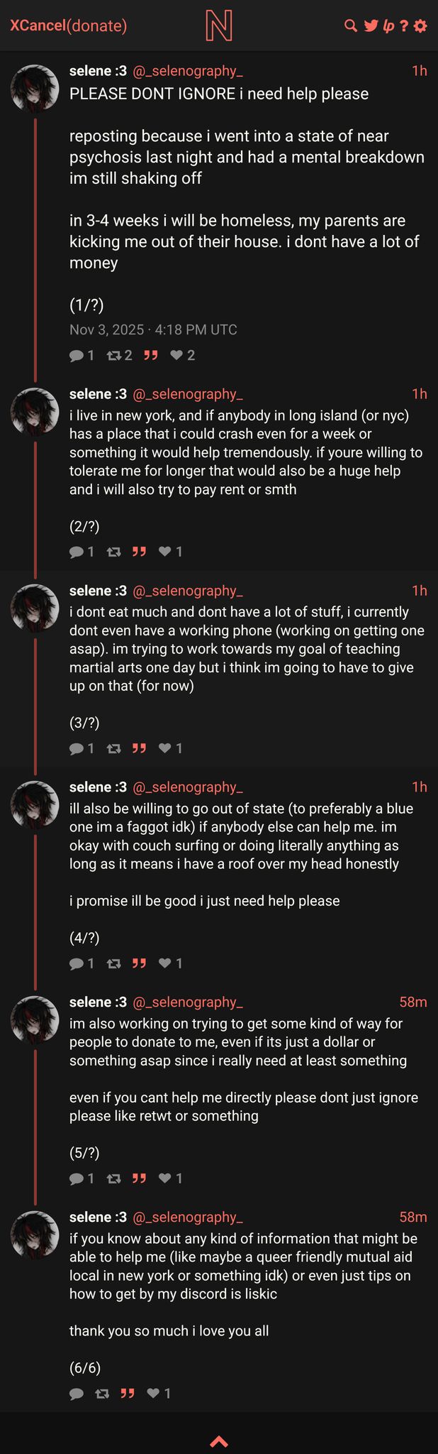 twitter thread:
selene :3 (@_selenography_)
PLEASE DONT IGNORE i need help please

reposting because i went into a state of near psychosis last night and had a mental breakdown im still shaking off

in 3-4 weeks i will be homeless, my parents are kicking me out of their house. i dont have a lot of money

(1/?)

i live in new york, and if anybody in long island (or nyc) has a place that i could crash even for a week or something it would help tremendously. if youre willing to tolerate me for longer that would also be a huge help and i will also try to pay rent or smth

(2/?)

i dont eat much and dont have a lot of stuff, i currently dont even have a working phone (working on getting one  asap). im trying to work towards my goal of teaching martial arts one day but i think im going to have to give up on that (for now)

(3/?)

ill also be willing to go out of state (to preferably a blue one im a faggot idk) if anybody else can help me. im okay with couch surfing or doing literally anything as long as it means i have a roof over my head honestly

i promise ill be good i just need help please

(4/?)

im also working on trying to get some kind of way for people to donate to me, even if its just a dollar or something asap since i really need at least something

even if you cant help me directly please dont just ignore please like retwt or something

(5/?)

if you know about any kind of information that might be able to help me (like maybe a queer friendly mutual aid local in new york or something idk) or even just tips on how to get by my discord is liskic

thank you so much i love you all

(6/6)