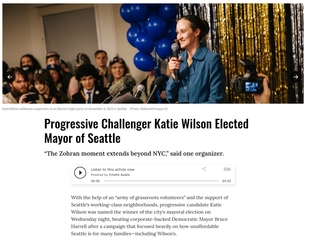  Progressive Challenger Katie Wilson Elected Mayor of Seattle
“The Zohran moment extends beyond NYC,” said one organizer.
With the help of an “army of grassroots volunteers” and the support of Seattle’s working-class neighborhoods, progressive candidate Katie Wilson was named the winner of the city’s mayoral election on Wednesday night, beating corporate-backed Democratic Mayor Bruce Harrell after a campaign that focused heavily on how unaffordable Seattle is for many families—including Wilson’s. 

La sfidante progressista Katie Wilson eletta sindaco di Seattle
“Il momento Zohran va oltre New York”, ha affermato uno degli organizzatori.

Con l'aiuto di un “esercito di volontari di base” e il sostegno dei quartieri popolari di Seattle, la candidata progressista Katie Wilson è stata proclamata vincitrice delle elezioni comunali mercoledì sera, battendo il sindaco democratico Bruce Harrell, sostenuto dalle grandi aziende, dopo una campagna elettorale incentrata principalmente sull'inaccessibilità economica di Seattle per molte famiglie, compresa quella della stessa Wilson. 