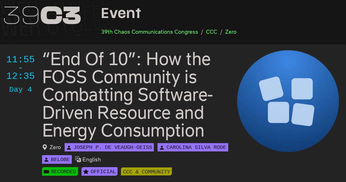Screenshot from the 39C3 website.

On the right is the End Of 10 logo of a blue circle with four squares, with one falling off the top.

The text reads:

"""
39C3, Event, 39th Chaos Communication Congress / CCC / Zero.

"End Of 10: How the FOSS Community is Combatting Software-Driven Resource and Energy Consumption"

11:55-12:35 Day 4

Zero

Joseph P. De Veaugh-Geiss, Carolina SIlva Rode, Belobe

English

Recorded. Official. CCC Community.
"""