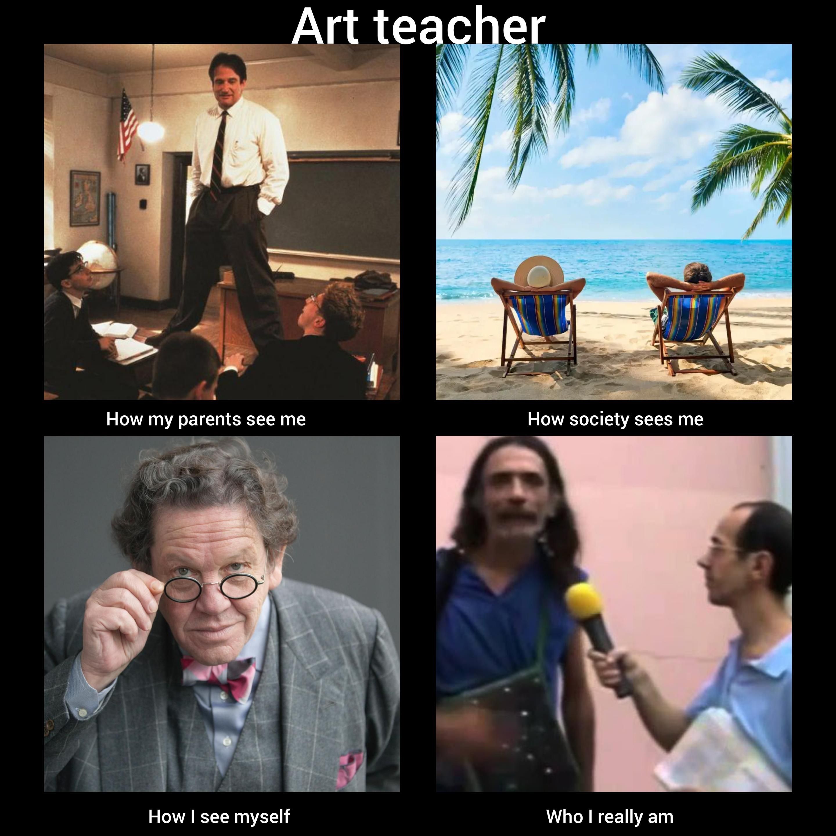 Art teacher
How my parents see me: immagine di robin Williams in piedi su un banco nella famosa scena de "l'attimo fuggente"
How society sees me: immagine di due vacanzieri su delle sdraio in riva a un mare caraibico
How i see myself: primo piano di philippe daverio
Who i really am: frame del video virale del pazzerello de "si sono rubati i colori!! I coglioni!"