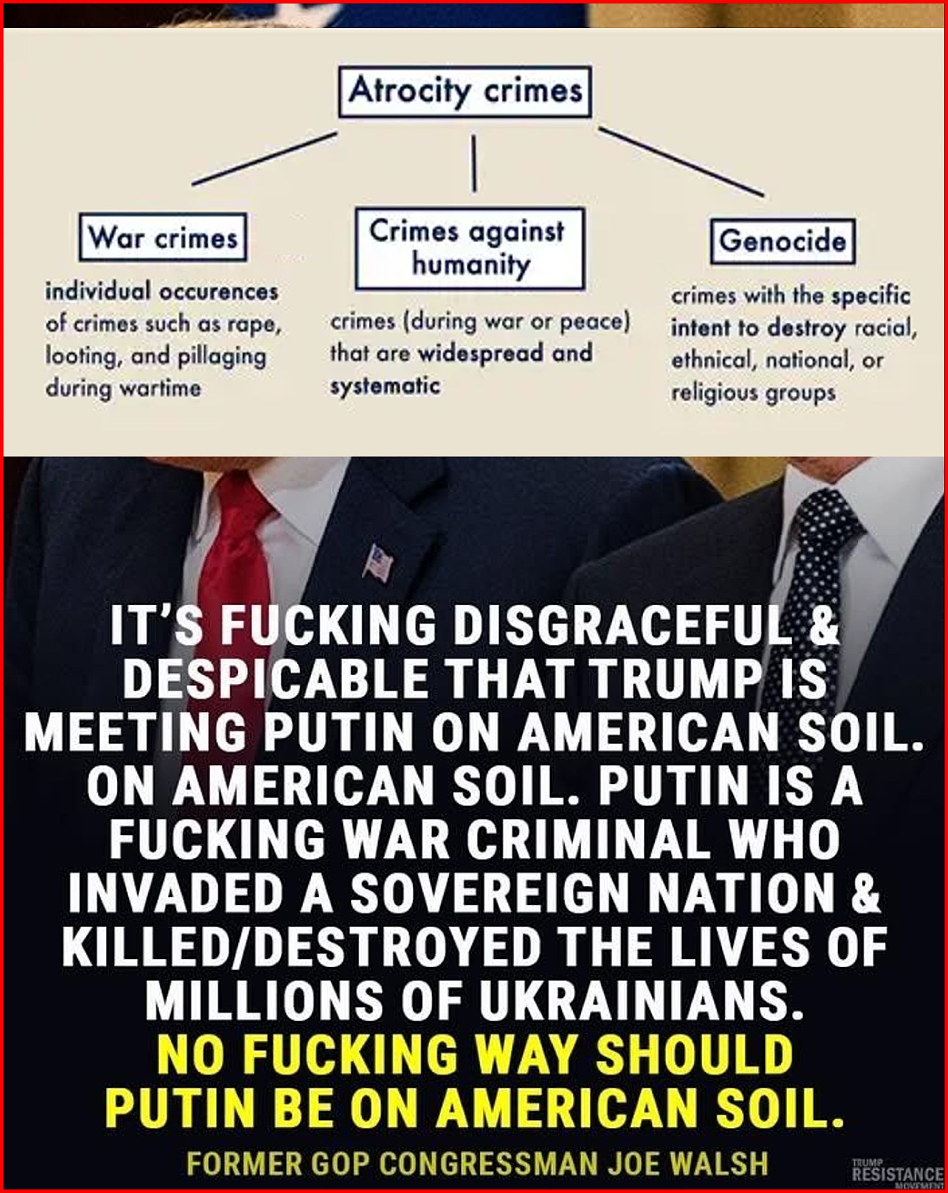 Putin is indiced in Intl Criminal Court for the Atrocity crimes
War crimes, Crimes against, Genocide and Crimes against humanity

IT'S FUCKING DISGRACEFUL &
DESPICABLE THAT TRUMP IS
MEETING PUTIN ON AMERICAN SOIL.
ON AMERICAN SOIL. PUTIN IS A
FUCKING WAR CRIMINAL WHO
INVADED A SOVEREIGN NATION &
KILLED/DESTROYED THE LIVES OF
MILLIONS OF UKRAINIANS.
NO FUCKING WAY SHOULD
PUTIN BE ON AMERICAN SOIL.


FORMER GOP CONGRESSMAN JOE WALSH

#resist