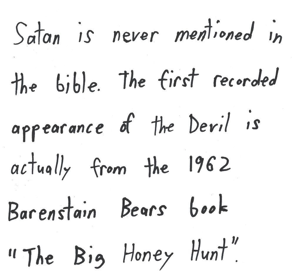 Satan is never mentioned in
the bible. The first recorded
appearance of the Devil is
actually from the 1962
Berenstain Bears book
"The Big Honey Hunt"