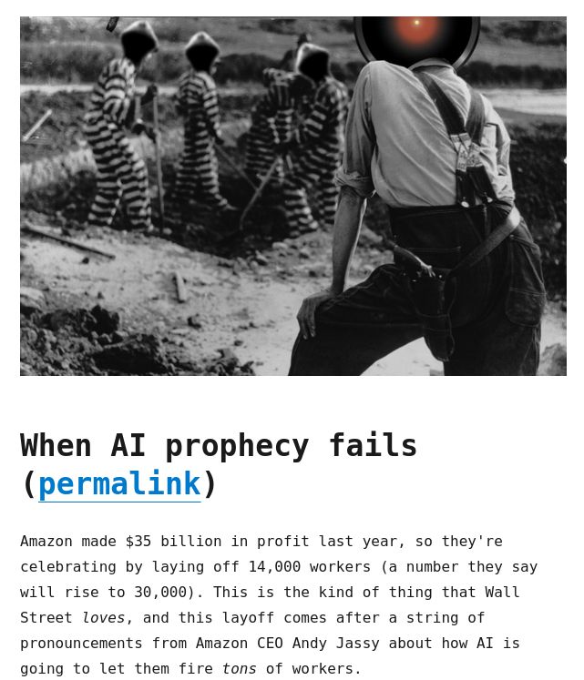 

A black and white image of an armed overseer supervising several chain-gang prisoners in stripes doing forced labor. The overseer's head has been replaced with the glaring red eye of HAL 9000 from Stanley Kubrick's '2001: A Space Odyssey.' The prisoners' heads have been replaced with hackers' hoodies.

When AI prophecy fails (permalink)

Amazon made $35 billion in profit last year, so they're celebrating by laying off 14,000 workers (a number they say will rise to 30,000). This is the kind of thing that Wall Street loves, and this layoff comes after a string of pronouncements from Amazon CEO Andy Jassy about how AI is going to let them fire tons of workers.