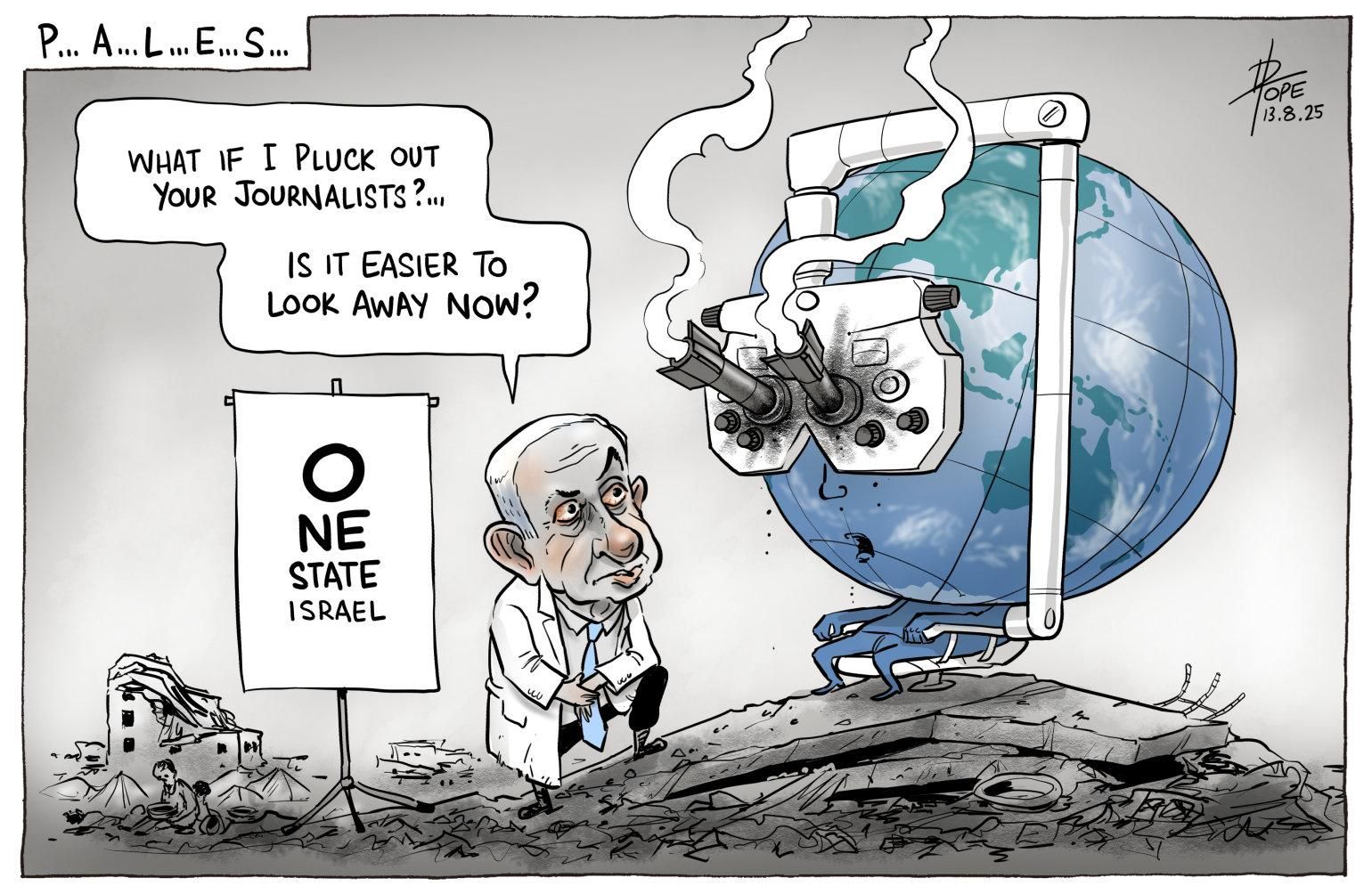 "P... A...  L... E... S..."
Planet Earth sits in an optometrist's chair. Over its eyes is a phoropter, in the eyeholes of which are embedded two smoking missiles.

An eye chart reads:
"O
NE
STATE
ISRAEL"
in letters decreasing in size with every line.

A white-coated, blue-skinned Benjamin Netanyahu says:
"What if I pluck out your journalists?...
Is it easier to look away now?"