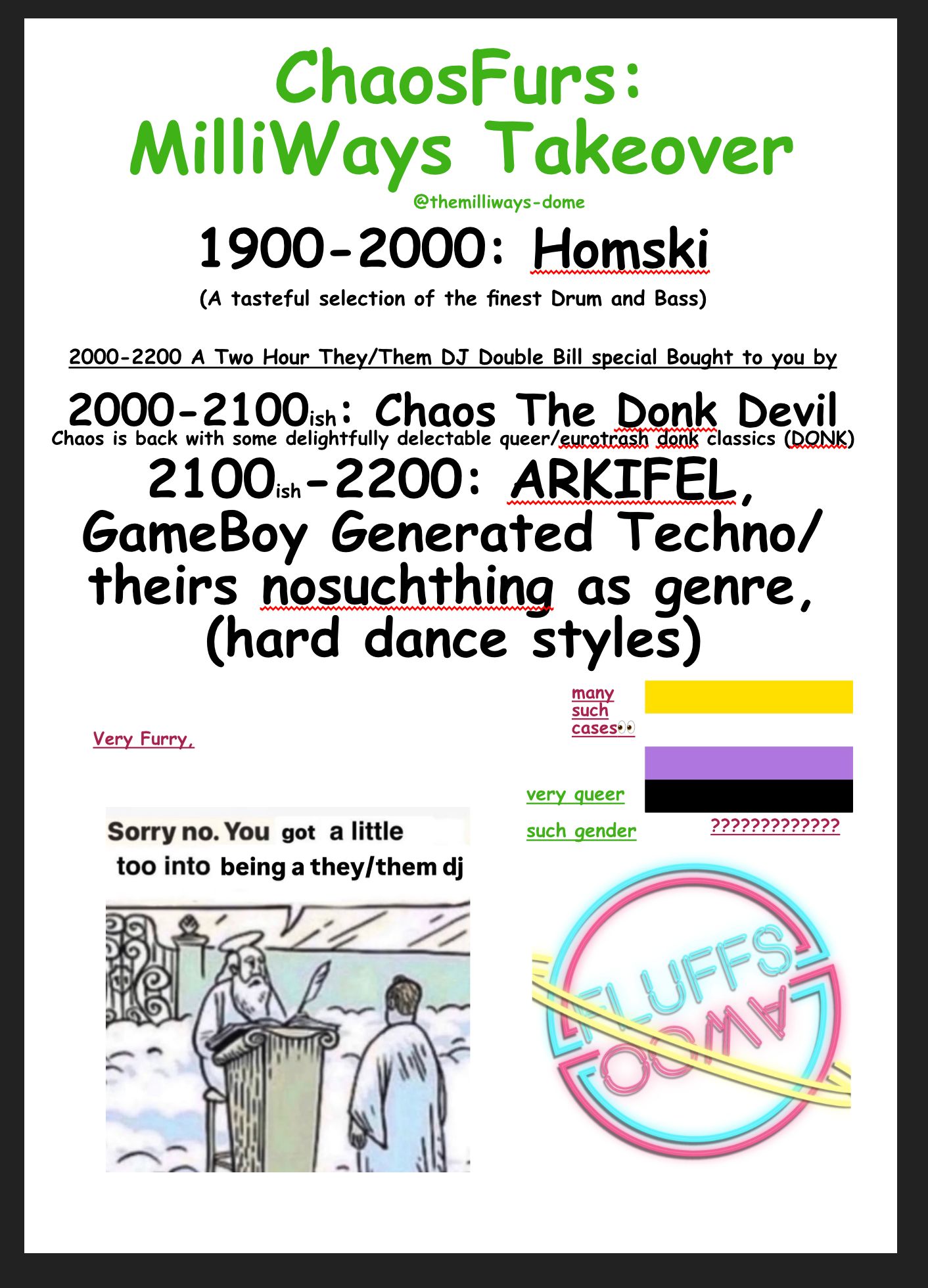 ChaosFurs:
MilliWays Takeover
@themilliways-dome
1900-2000: Homski
(A tasteful selection of the finest Drum and Bass)
2000-2200 A Two Hour They/Them DJ Double Bill special Bought to you by
2000- 2100ish: Chaos The Donk Devil
Chaos is back with some delightfully delectable queer/euratrash donk classics (DONK)
2100% -2200: ARKIFEL, GameBoy Generated Technol theirs nosuchthing as genre, (hard dance styles)
many such casesee
Very Furry.
very queer such gender
Sorry no. You got a little too into being a they/them dj
LYLUFFS.