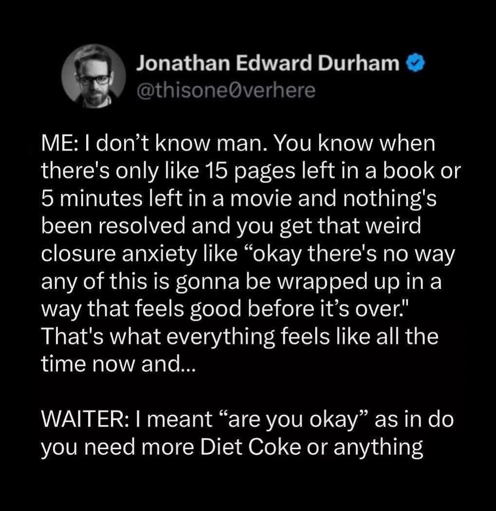 Jonathan Edward Durham @thisone@verhere ME: I don't know man. You know when there's only like 15 pages left in a book or 5 minutes left in a movie and nothing's been resolved and you get that weird closure anxiety like "okay there's no way any of this is gonna be wrapped up in a way that feels good before it's over." That's what everything feels like all the time now and... WAITER: I meant "are you okay" as in do you need more Diet Coke or anything