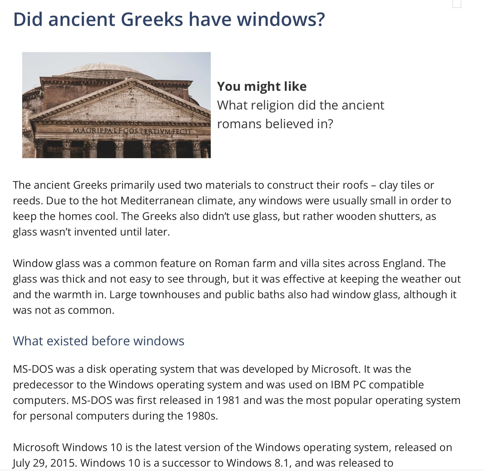 Snapshot of web page with the following text:
Did ancient Greeks have windows?
You might like What religion did the ancient romans believed in?

The ancient Greeks primarily used two materials to construct their roofs - clay tiles or reeds. Due to the hot Mediterranean climate, any windows were usually small in order to keep the homes cool. The Greeks also didn't use glass, but rather wooden shutters, as glass wasn't invented until later.
Window glass was a common feature on Roman farm and villa sites across England. The glass was thick and not easy to see through, but it was effective at keeping the weather out and the warmth in. Large townhouses and public baths also had window glass, although it
was not as common.

What existed before windows
MS-DOS was a disk operating system that was developed by Microsoft. It was the predecessor to the Windows operating system and was used on IBM PC compatible computers. MS-DOS was first released in 1981 and was the most popular operating system for personal computers during the 1980s.
Microsoft Windows 10 is the latest version of the Windows operating system, released on July 29, 2015. Windows 10 is a successor to Windows 8.1, and was released to