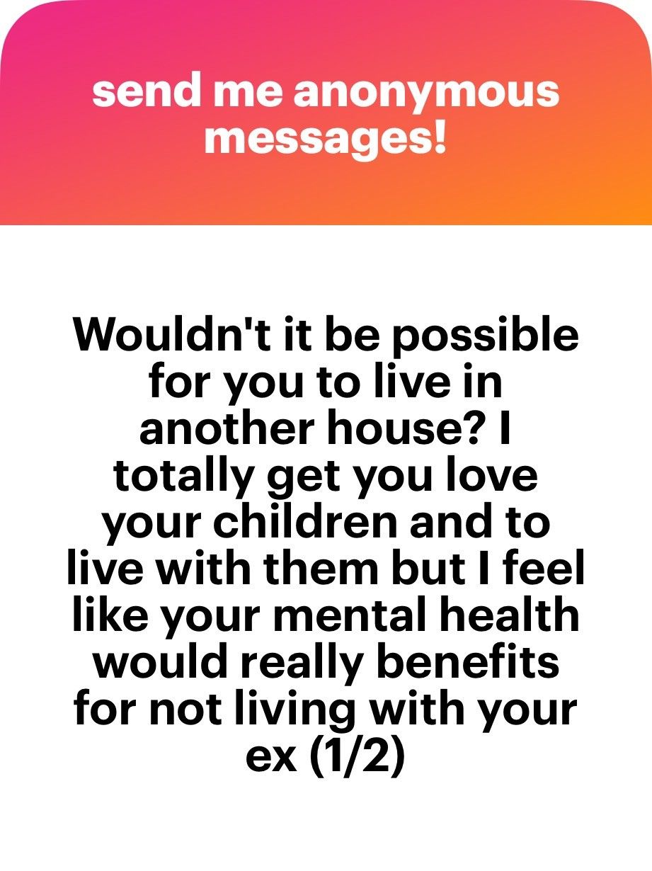 Wouldn't it be possible for you to live in another house? I totally get that you love your children and to live with them but I feel like your mental health would really benefits for not living with your ex (1/2)