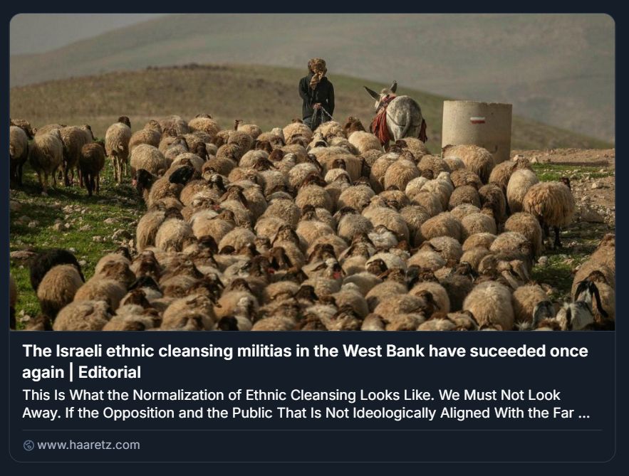   
Screenshot di un editoriale pubblicato su Haaretz, intitolato “The Israeli Ethnic Cleansing Militias in the West Bank Have Succeeded Once Again”. L’immagine mostra un paesaggio rurale collinare con un grande gregge di pecore guidato da un pastore e un asino carico di provviste. Il pastore, in piedi dietro al gregge, tiene un bastone e dirige gli animali lungo un terreno erboso. L’asino è posizionato vicino a una struttura cilindrica in cemento. Lo sfondo è composto da colline verdi, suggerendo un ambiente agricolo e isolato. Il testo dell’articolo denuncia la normalizzazione della pulizia etnica in Cisgiordania, con un appello a non distogliere lo sguardo. Il tono è grave e accusatorio, e il contesto visivo rafforza il messaggio politico, mostrando la vita pastorale minacciata dalle dinamiche di espulsione forzata.