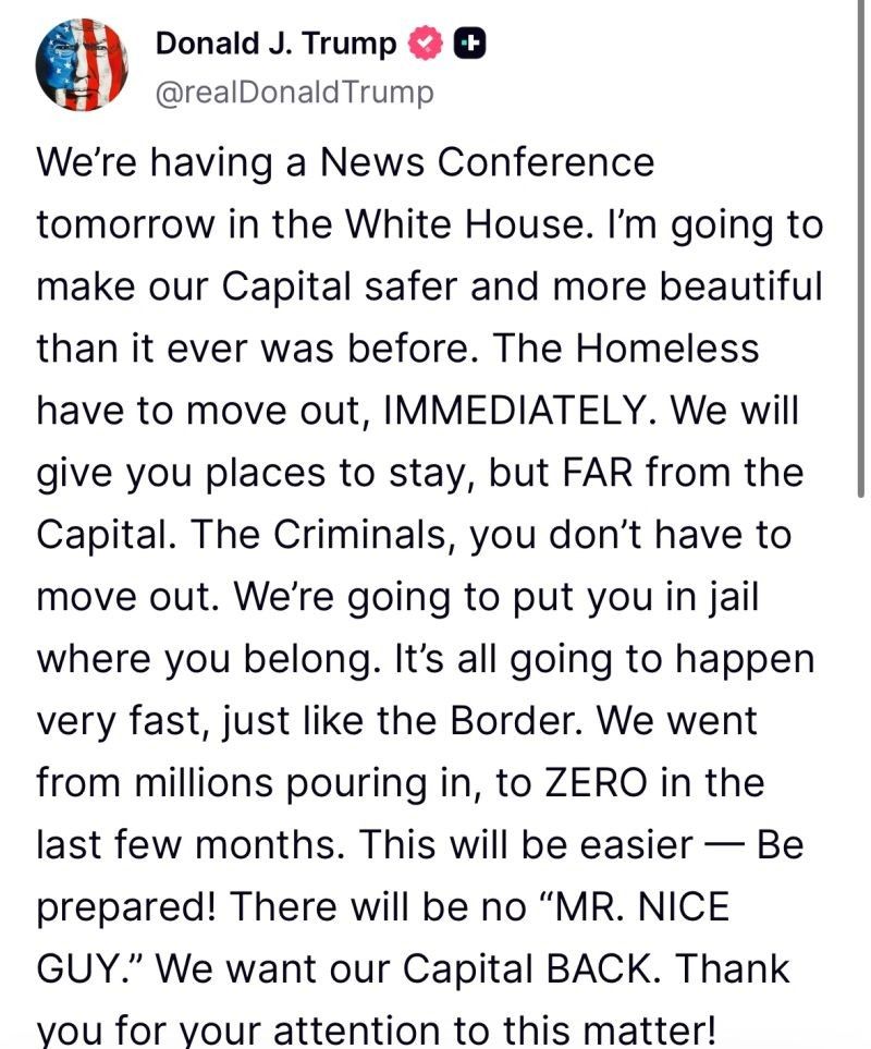 Image of Social Media post by Chancellor #AgolfShitler (@realDonaldTrump):

"We're having a News Conference tomorrow in the White House. I'm going to
make our Capital safer and more beautiful than it ever was before. The Homeless have to move out, IMMEDIATELY. We will give you places to stay, but FAR from the Capital. The Criminals, you don't have to move out. We're going to put you in jail where you belong. It’s all going to happen very fast, just like the Border. We went from millions pouring in, to ZERO in the last few months. This will be easier — Be prepared! There will be no “MR. NICE GUY.” We want our Capital BACK. Thank you for your attention to this matter!"
