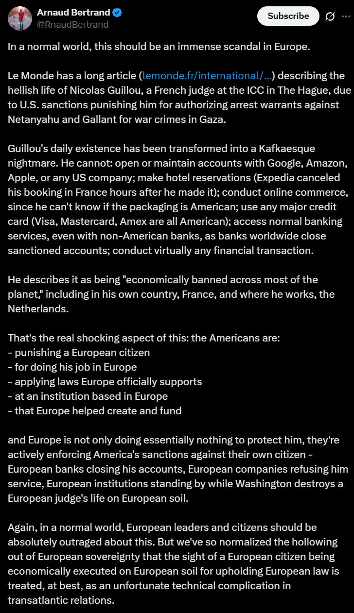Arnaud Bertrand na platformie X:

"In a normal world, this should be an immense scandal in Europe.

Le Monde has a long article (https://lemonde.fr/international/article/2025/11/19/nicolas-guillou-juge-francais-de-la-cpi-sanctionne-par-les-etats-unis-face-aux-attaques-les-magistrats-de-la-cour-tiendront_6654016_3210.html) describing the hellish life of Nicolas Guillou, a French judge at the ICC in The Hague, due to U.S. sanctions punishing him for authorizing arrest warrants against Netanyahu and Gallant for war crimes in Gaza.

Guillou's daily existence has been transformed into a Kafkaesque nightmare. He cannot: open or maintain accounts with Google, Amazon, Apple, or any US company; make hotel reservations (Expedia canceled his booking in France hours after he made it); conduct online commerce, since he can't know if the packaging is American; use any major credit card (Visa, Mastercard, Amex are all American); access normal banking services, even with non-American banks, as banks worldwide close sanctioned accounts; conduct virtually any financial transaction.

He describes it as being "economically banned across most of the planet," including in his own country, France, and where he works, the Netherlands.

That's the real shocking aspect of this: the Americans are: 
- punishing a European citizen
- for doing his job in Europe
- applying laws Europe officially supports
- at an institution based in Europe
- that Europe helped create and fund

[...]"