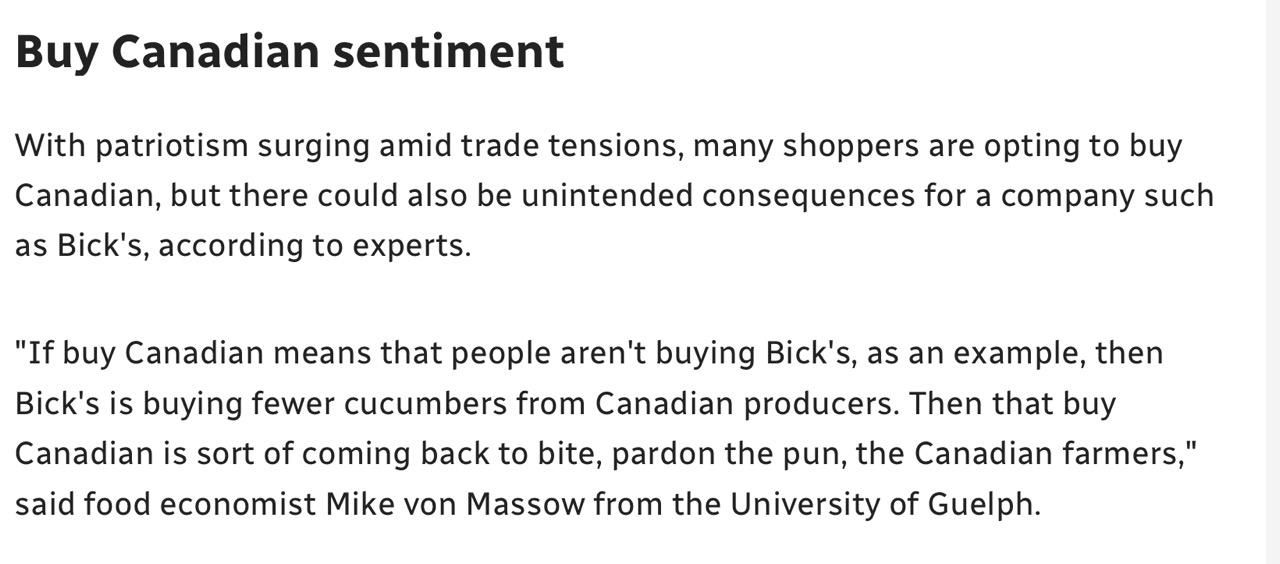 Screenshot from article:

Buy Canadian sentiment 

With patriotism surging amid trade tensions, many shoppers are opting to buy Canadian, but there could also be unintended consequences for a company such as Bick's, according to experts. 

"If buy Canadian means that people aren't buying Bick's, as an example, then Bick's is buying fewer cucumbers from Canadian producers. Then that buy Canadian is sort of coming back to bite, pardon the pun, the Canadian farmers," said food economist Mike von Massow from the University of Guelph.