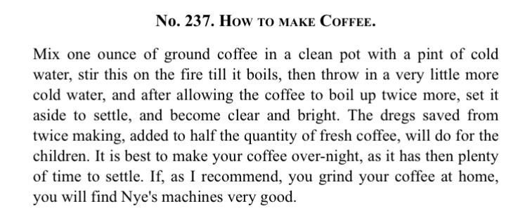 No. 237. HOW TO MAKE COFFEE.

Mix one ounce of ground coffee in a clean pot with a pint of cold water, stir this on the fire till it boils, then throw in a very little more cold water, and after allowing the coffee to boil up twice more, set it aside to settle, and become clear and bright. The dregs saved from twice making, added to half the quantity of fresh coffee, will do for the children. It is best to make your coffee over-night, as it has then plenty of time to settle. If, as I recommend, you grind your coffee at home, you will find Nye's machines very good.