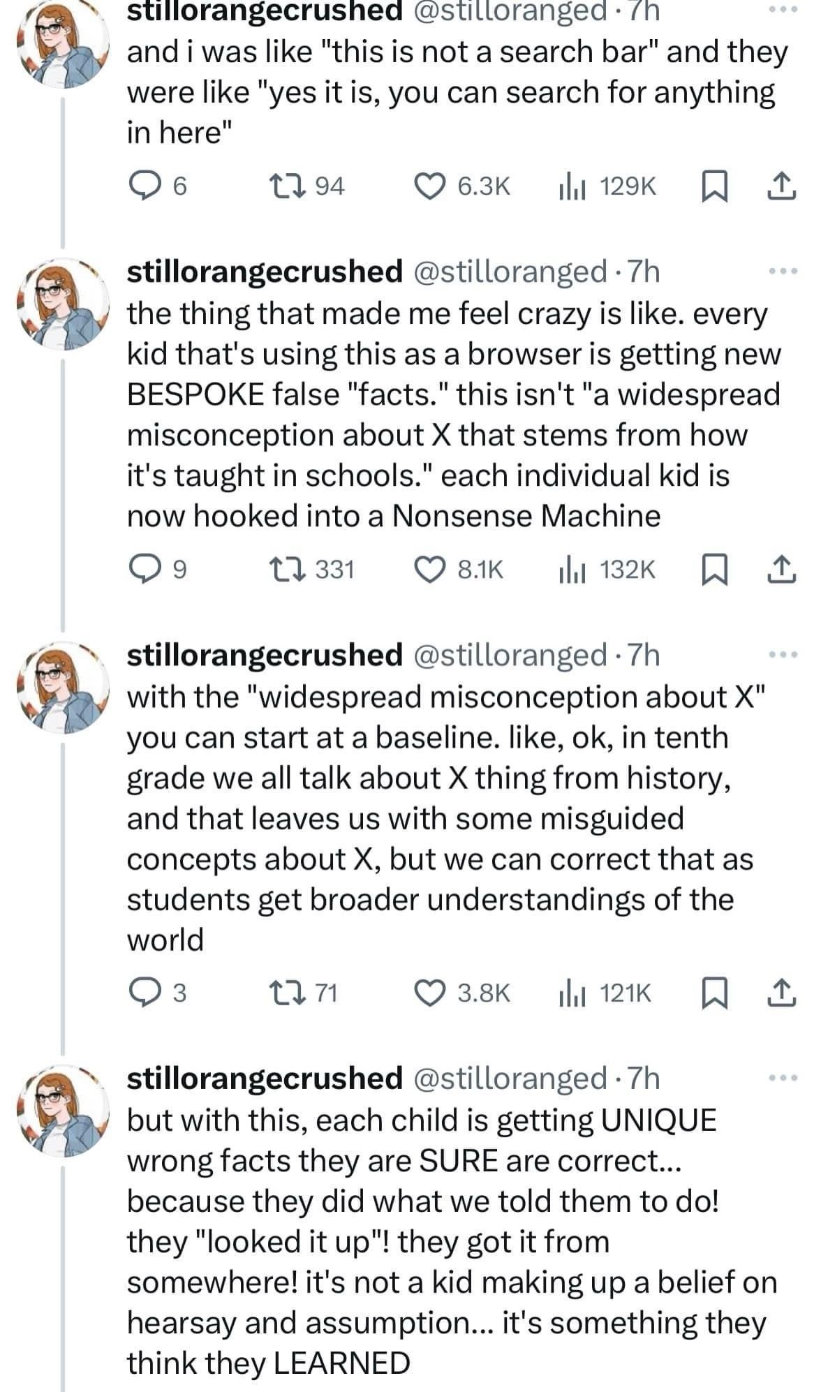 @stilloranged 
and i was like "this is not a search bar" and they were like "yes it is, you can search for anything in here" 
the thing that made me feel crazy is like. every kid that's using this as a browser is getting new BESPOKE false "facts." this isn't "a widespread misconception about X that stems from how it's taught in schools." each individual kid is now hooked into a Nonsense Machine. With the "widespread misconception about X" you can start at a baseline. like, ok, in tenth grade we all talk about X thing from history, and that leaves us with some misguided concepts about X, but we can correct that as students get broader understandings of the world. But with this, each child is getting UNIQUE wrong facts they are SURE are correct... 
because they did what we told them to do! they "looked it up"! they got it from somewhere! it's not a kid making up a belief on hearsay and assumption... it's something they think they LEARNED 