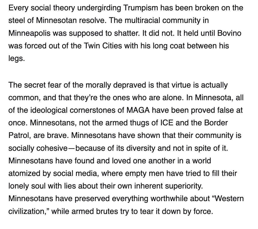 Screenshot reading:

Every social theory undergirding Trumpism has been broken on the steel of Minnesotan resolve. The multiracial community in Minneapolis was supposed to shatter. It did not. It held until Bovino was forced out of the Twin Cities with his long coat between his legs.

The secret fear of the morally depraved is that virtue is actually common, and that they’re the ones who are alone. In Minnesota, all of the ideological cornerstones of MAGA have been proved false at once. Minnesotans, not the armed thugs of ICE and the Border Patrol, are brave. Minnesotans have shown that their community is socially cohesive—because of its diversity and not in spite of it. Minnesotans have found and loved one another in a world atomized by social media, where empty men have tried to fill their lonely soul with lies about their own inherent superiority. Minnesotans have preserved everything worthwhile about “Western civilization,” while armed brutes try to tear it down by force.