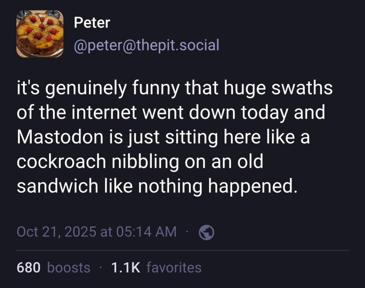 The toot by @peter@thepit.social
“it's genuinely funny that huge swaths of the internet went down today and Mastodon is just sitting here like a cockroach nibbling on an old sandwich like nothing happened.” 
As seen in a web browser, with 680 boosts and 1.1k favourites.