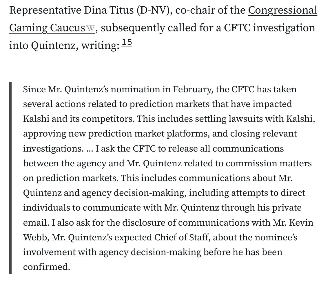 Representative Dina Titus (D-NV), co-chair of the Congressional Gaming Caucus, subsequently called for a CFTC investigation into Quintenz, writing:15

Since Mr. Quintenz’s nomination in February, the CFTC has taken several actions related to prediction markets that have impacted Kalshi and its competitors. This includes settling lawsuits with Kalshi, approving new prediction market platforms, and closing relevant investigations. ... I ask the CFTC to release all communications between the agency and Mr. Quintenz related to commission matters on prediction markets. This includes communications about Mr. Quintenz and agency decision-making, including attempts to direct individuals to communicate with Mr. Quintenz through his private email. I also ask for the disclosure of communications with Mr. Kevin Webb, Mr. Quintenz’s expected Chief of Staff, about the nominee’s involvement with agency decision-making before he has been confirmed.