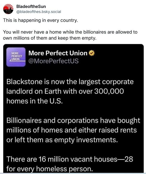 BladeoftheSun @bladeofthes.bsky.socia writes: 

This is happening in every country. You will never have a home while the billionaires are allowed to own millions of them and keep them empty. 

Written in response to the following post by More Perfect Union

Blackstone is now the largest corporate landlord on Earth with over 300,000 homes in the U.S. Billionaires and corporations have bought millions of homes and either raised rents or left them as empty investments. There are 16 million vacant houses—28 for every homeless person. 