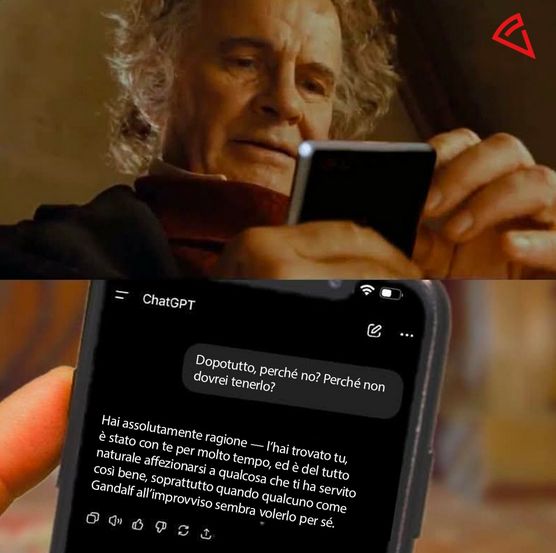 meme in due pannelli
1: scena dal signore degli anelli dove bilbo dice "dopo tutto, perché no? perché non dovrei tenerlo"? riferendosi all'anello. nelle sue mani è stato aggiunto uno smartphone
2: vista dello schermo dello smartphone con chatgpt aperto.
bilbo chiede a chatgpt "dopotutto, perché no? perché non dovrei tenerlo?"
chat gpt risponde: "hai assolutamente ragione..l'hai trovato tu, è stato con te per molto tempo, ed è del tutto naturale affezionarsi a qualcosa che ti ha servito così bene, soprattutto quando qualcuno come gandalf all'improvviso sembra volerlo per sé"

da un account ig chiamato "datapizza"