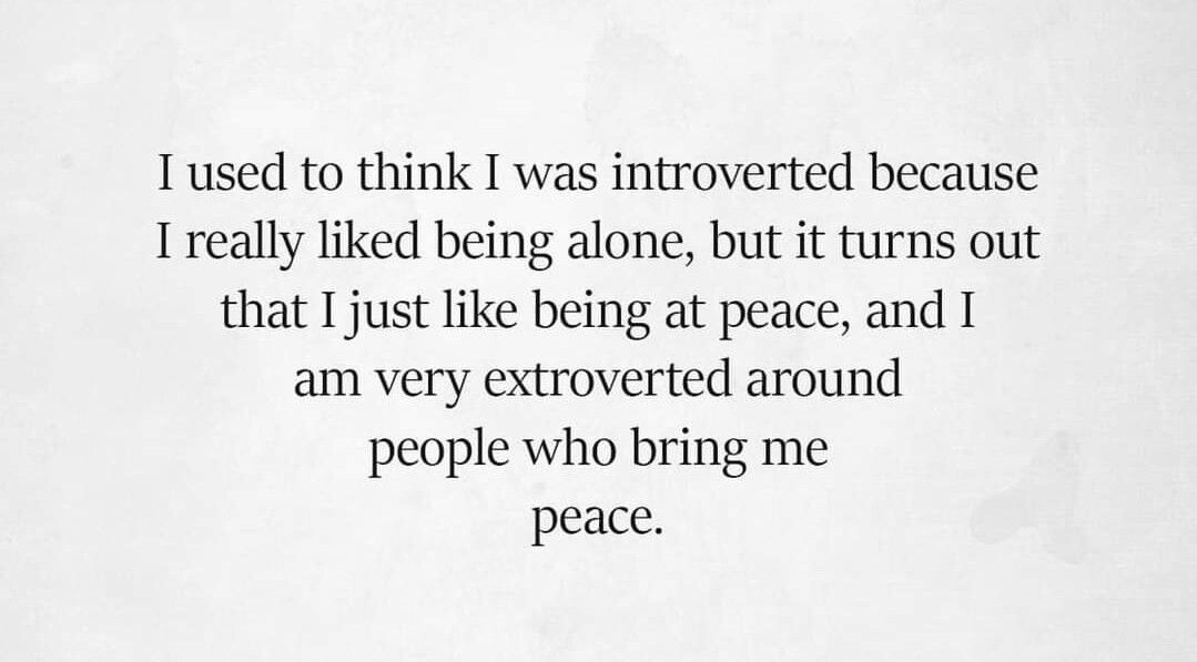 I used to think I was introverted because I really liked being alone, but it turns out that I just like being at peace, and I am very extroverted around people who bring me peace.