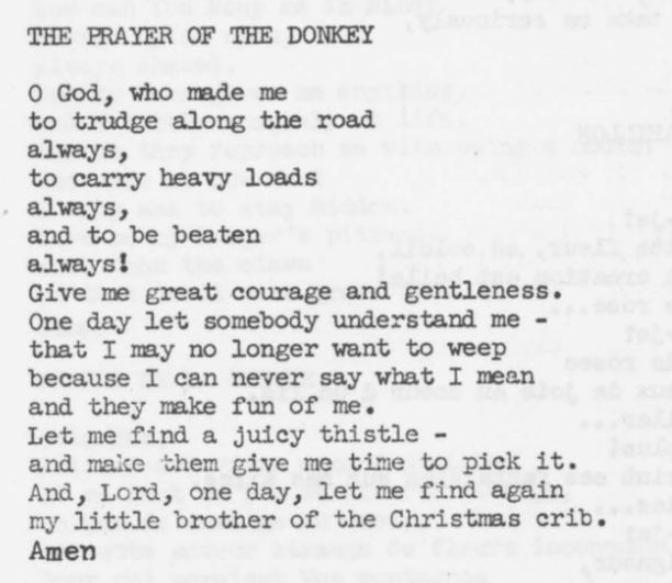 THE PRAYER OF THE DONKEY

O God, who made me

to trudge along the road

always,

to carry heavy loads

always,

and to be beaten

always!

Give me great courage and gentleness.
One day let somebody understand me -
that I may no longer want to weep
because I can never say what I mean
and they make fun of me.

Let me find a juicy thistle 

and make them give me time to pick it.
And, Lord, one day, let me find again
my little brother of the Christmas crib.
Amen

Source:
Prayers from the Ark.
By Carmen Bernos de Gasztold
