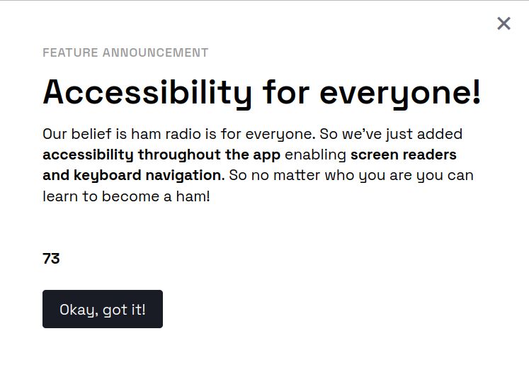 Image of web site notification from the Open Ham Prep app:

Feature Announcement

Accessibility for everyone!

Our belief is ham radio is for everyone. So we've just added accessibility throughout the app enabling screen readers and keyboard navigation. So no matter who you are you can learn to become a ham!

73

Button: [Okay, got it!]