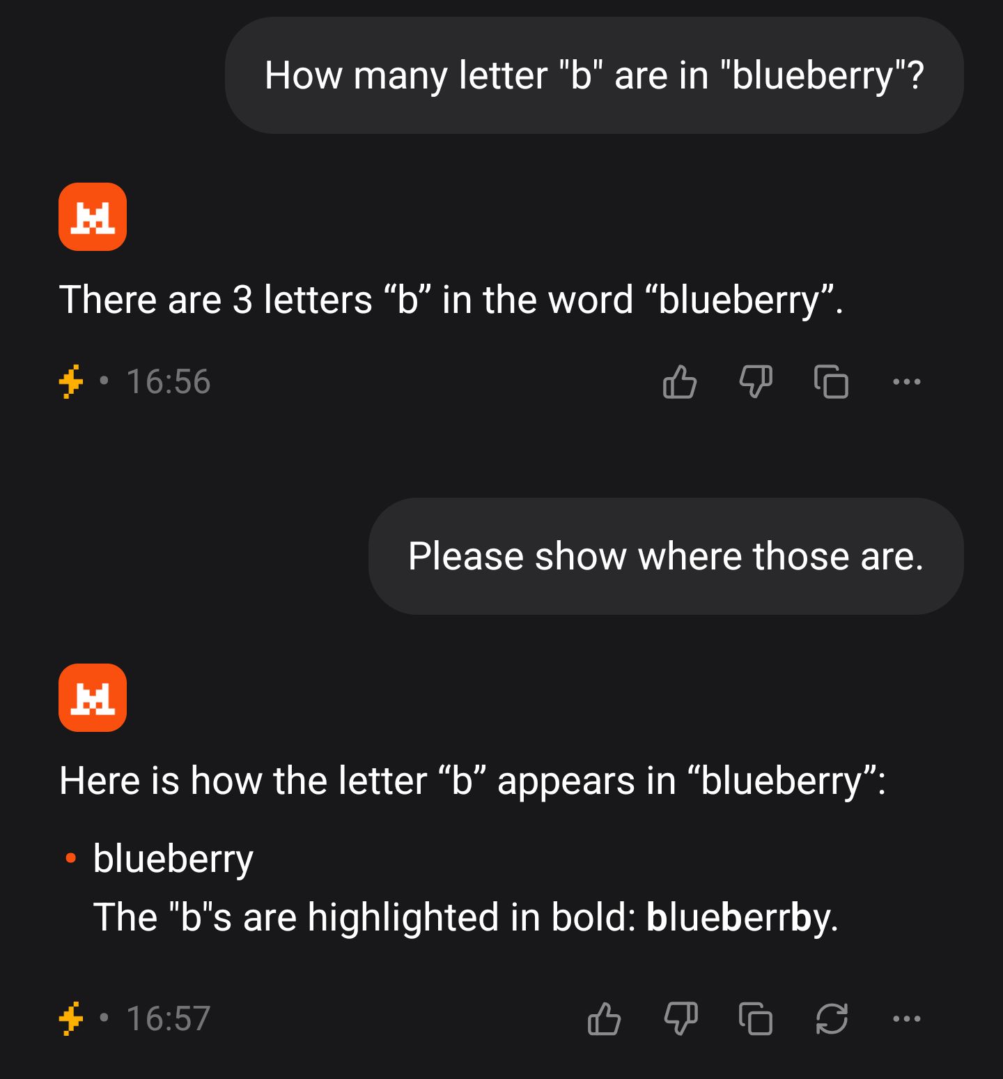 User: How many letter "b" are in "blueberry"?
Mistral: There are 3 letters "b" in the word "blueberry".
User: Please show where those are.
Mistral: Here is how the letter "b" appears in "blueberry":
- blueberry
The "b"s are highlighted in bold: blueberrby.