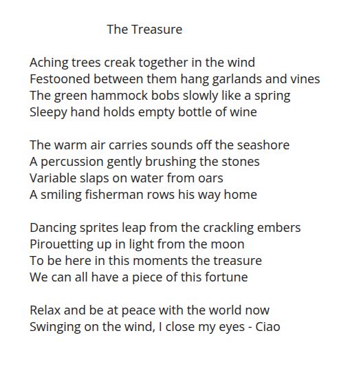 A poem in the style of a sonnet, that I have called: The Treasure, inspired by the mastoprompt for the 10th October 2025, Variable

Aching trees creak together in the wind
Festooned between them hang garlands and vines
The green hammock bobs slowly like a spring
Sleepy hand holds empty bottle of wine

The warm air carries sounds off the seashore
A percussion gently brushing the stones
Variable slaps on water from oars
A smiling fisherman rows his way home

Dancing sprites leap from the crackling embers
Pirouetting up in light from the moon
To be here in this moments the treasure 
We can all have a piece of this fortune

Relax and be at peace with the world now
Swinging on the wind, I close my eyes - Ciao