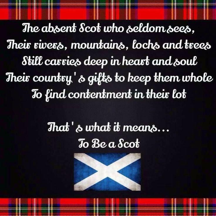 A Scottish Quote... for Scots not living in Scotland.. 

The absent Scot who seldom see's, 
Their rivers, mountains, lochs and trees
Still carries deep in heart and soul 
Their country's gifts to keep them whole 
To find contentment in their lot... 

That's what it means 
to be a Scot 

the saying is set in a black background with white text. there is a tartan border top and bottom and the Scottish flag at the end of the text... 

author uncertain... but,  (possibly attributed to R Burns)... 