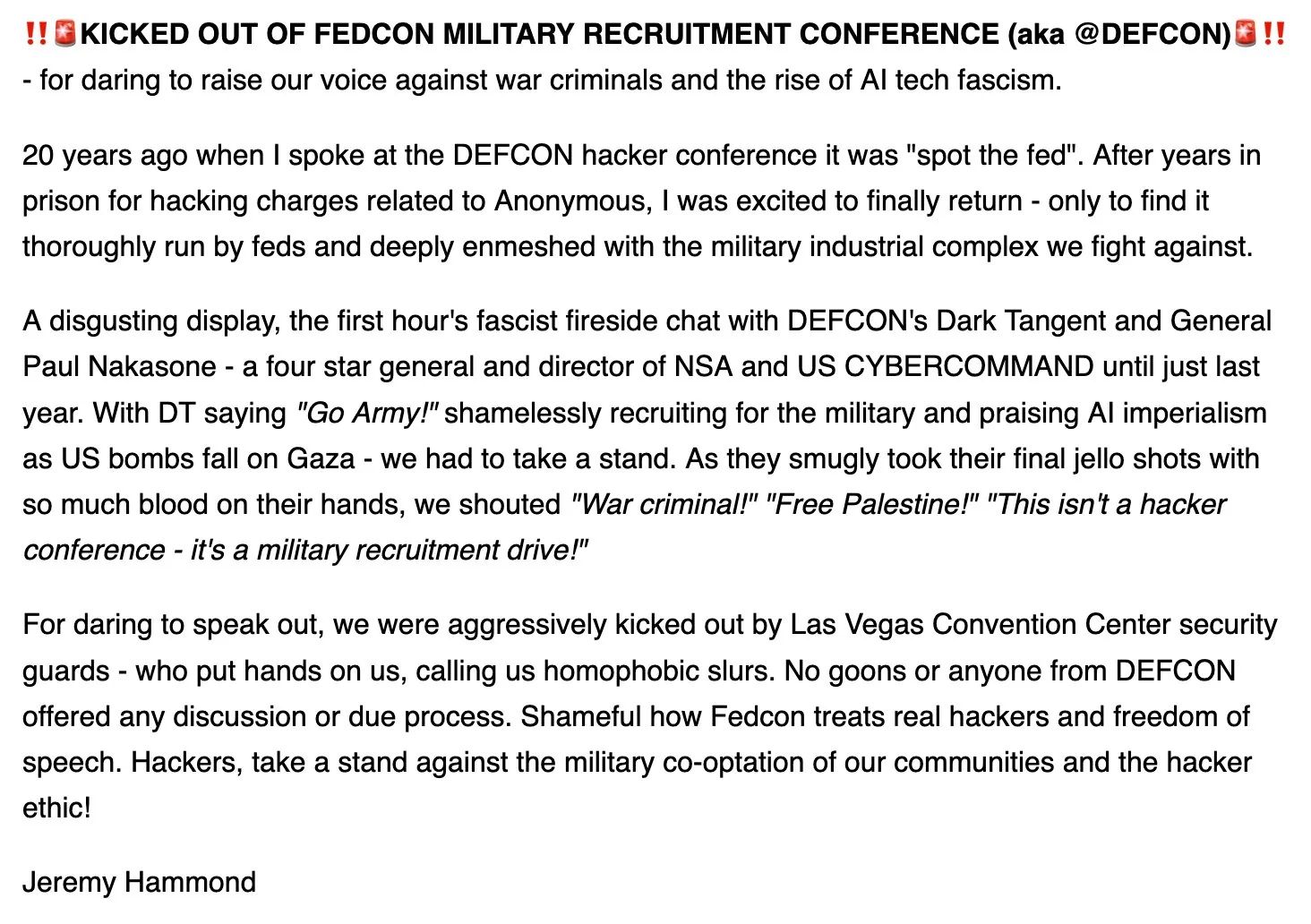 1" KICKED OUT OF FEDCON MILITARY RECRUITMENT CONFERENCE (aka @DEFCON)@ !!
- for daring to raise our voice against war criminals and the rise of Al tech fascism.

20 years ago when | spoke at the DEFCON hacker conference it was "spot the fed". After years in
prison for hacking charges related to Anonymous, | was excited to finally return - only to find it
thoroughly run by feds and deeply enmeshed with the military industrial complex we fight against.
A disgusting display, the first hour's fascist fireside chat with DEFCON's Dark Tangent and General
Paul Nakasone - a four star general and director of NSA and US CYBERCOMMAND until just last
year. With DT saying "Go Army!" shamelessly recruiting for the military and praising Al imperialism
as US bombs fall on Gaza - we had to take a stand. As they smugly took their final jello shots with
so much blood on their hands, we shouted "War criminal!" "Free Palestine!" "This isn't a hacker
conference - it's a military recruitment drive!"

For daring to speak out, we were aggressively kicked out by Las Vegas Convention Center security
guards - who put hands on us, calling us homophobic slurs. No goons or anyone from DEFCON
offered any discussion or due process. Shameful how Fedcon treats real hackers and freedom of
speech. Hackers, take a stand against the military co-optation of our communities and the hacker
ethic!

Jeremy Hammond
