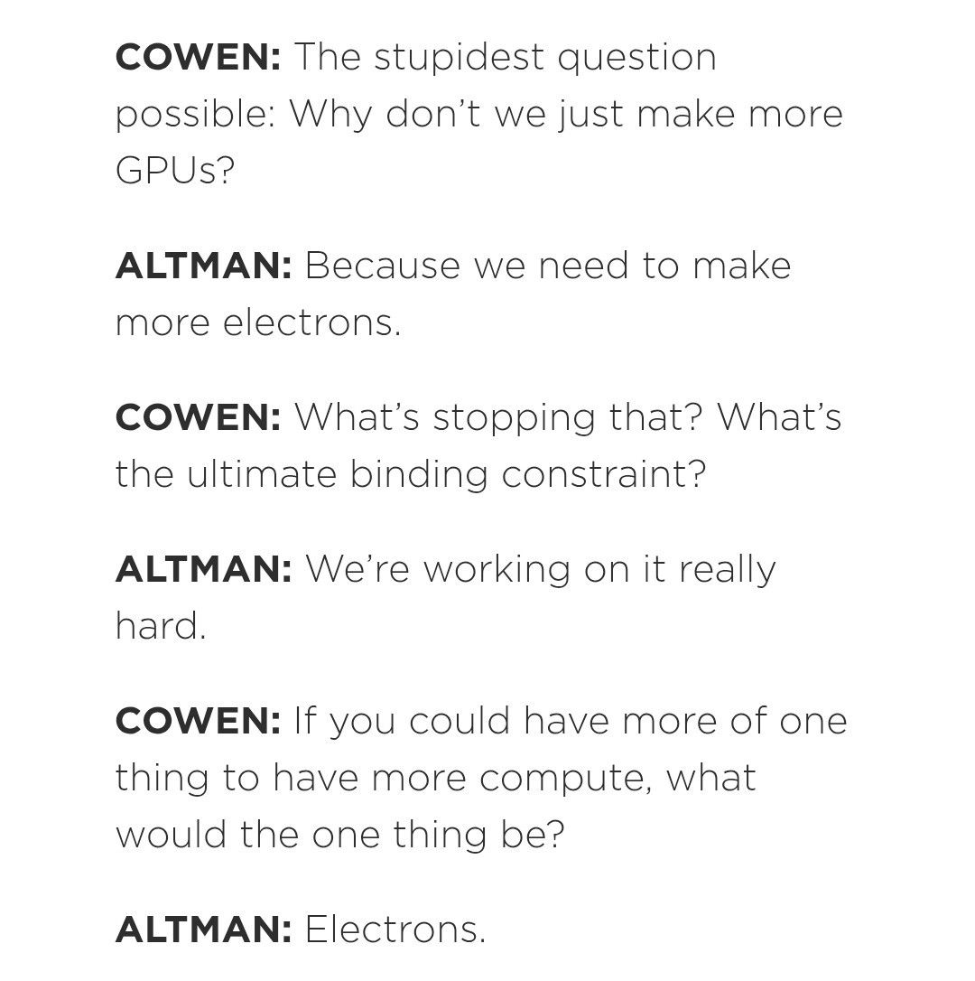 COWEN: The stupidest question possible: Why don't we just make more
GPUS?

ALTMAN: Because we need to make more electrons.

COWEN: What's stopping that? What's the ultimate binding constraint?

ALTMAN: We're working on it really hard.

COWEN: If you could have more of one thing to have more compute, what would the one thing be?

ALTMAN: Electrons.