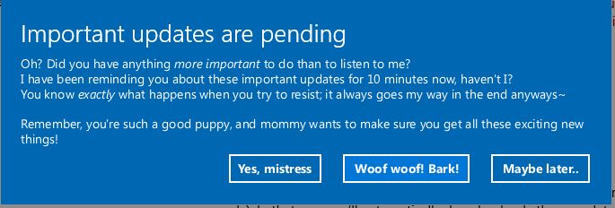 Windows 10-style fullscreen update notice, white text on blue background, reading:

Important updates are pending
Oh? Did you have anything more important to do than to listen to me?
I have been reminding you about these important updates for 10 minutes now, haven't I?
You know exactly what happens when you try to resist; it always goes my way in the end anyways~

Remember, you're such a good puppy, and mommy wants to make sure you get all these exciting new
things!

Three buttons, reading:
"Yes, mistress"
"Woof woof! Bark!"
"Maybe later.."