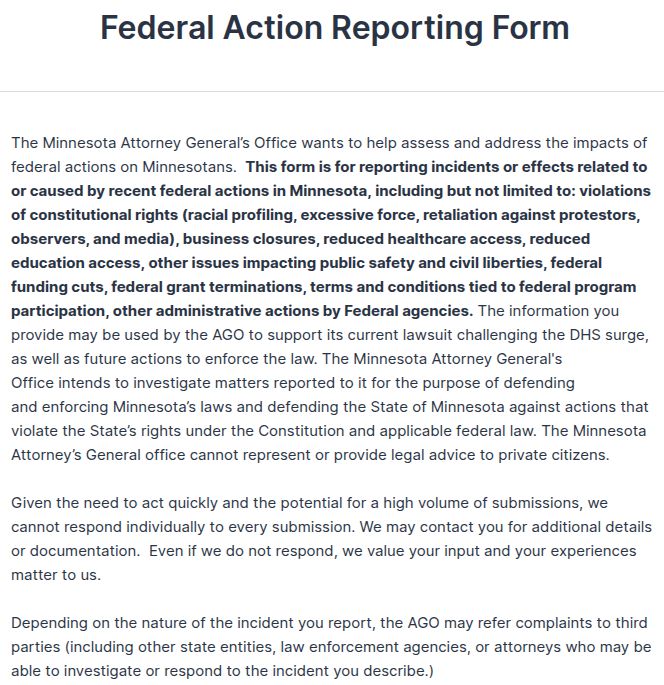 Federal Action Reporting Form
The Minnesota Attorney General’s Office wants to help assess & address the impacts of federal actions on Minnesotans.  This form is for reporting incidents or effects related to or caused by recent federal actions in Minnesota, including but not limited to: violations of constitutional rights (racial profiling, excessive force, retaliation against protestors, observers, and media), business closures, reduced healthcare access, reduced education access, other issues impacting public safety and civil liberties, federal funding cuts, federal grant terminations, terms & conditions tied to federal program participation, other administrative actions by Federal agencies. The information you provide may be used by the AGO to support its current lawsuit challenging the DHS surge, as well as future actions to enforce the law. The Minnesota Attorney General's Office intends to investigate matters reported to it for the purpose of defending & enforcing Minnesota’s laws and defending the State of Minnesota against actions that violate the State’s rights under the Constitution & applicable federal law...
 
Given the need to act quickly and the potential for a high volume of submissions, we cannot respond individually to every submission. We may contact you for additional details or documentation.  Even if we do not respond, we value your input and your experiences matter to us. 