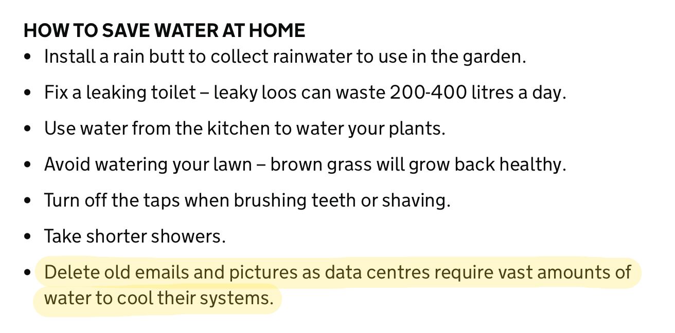 A screenshot from a government page about saving water. It says.

HOW TO SAVE WATER AT HOME
• Install a rain butt to collect rainwater to use in the garden.
• Fix a leaking toilet - leaky loos can waste 200-400 litres a day.
• Use water from the kitchen to water your plants.
• Avoid watering your lawn - brown grass will grow back healthy.
• Turn off the taps when brushing teeth or shaving.
• Take shorter showers.
• Delete old emails and pictures as data centres require vast amounts of
water to cool their systems.