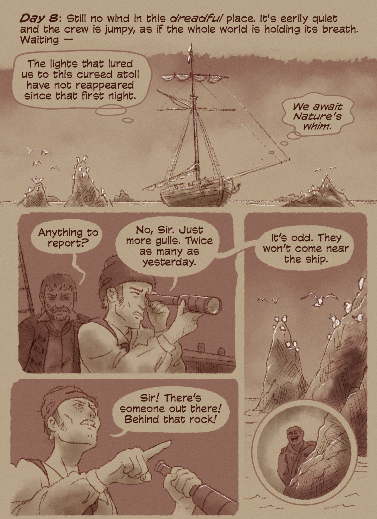 Panel 1: Day 8: Still no wind in this dreadful place. It's eerily quiet and the crew is jumpy, as if the whole world is holding its breath. Waiting. The lights that lured us to this cursed atoll have not reappeared since that first night. We await Nature's whim. Panel 2: A sailor is looking through a telescope. The captain, standing behind him asks, "Anything to report?" "No, Sir. Just more gulls. Twice as many as yesterday. It's odd. They won't come near the ship." Panel 3: Close up of rocky outcropping with white seagulls on the tops of each. A man looms in the telescope's viewfinder. Panel 4: The sailor points in shock, "Sir! There's someone out there! Behind that rock!"