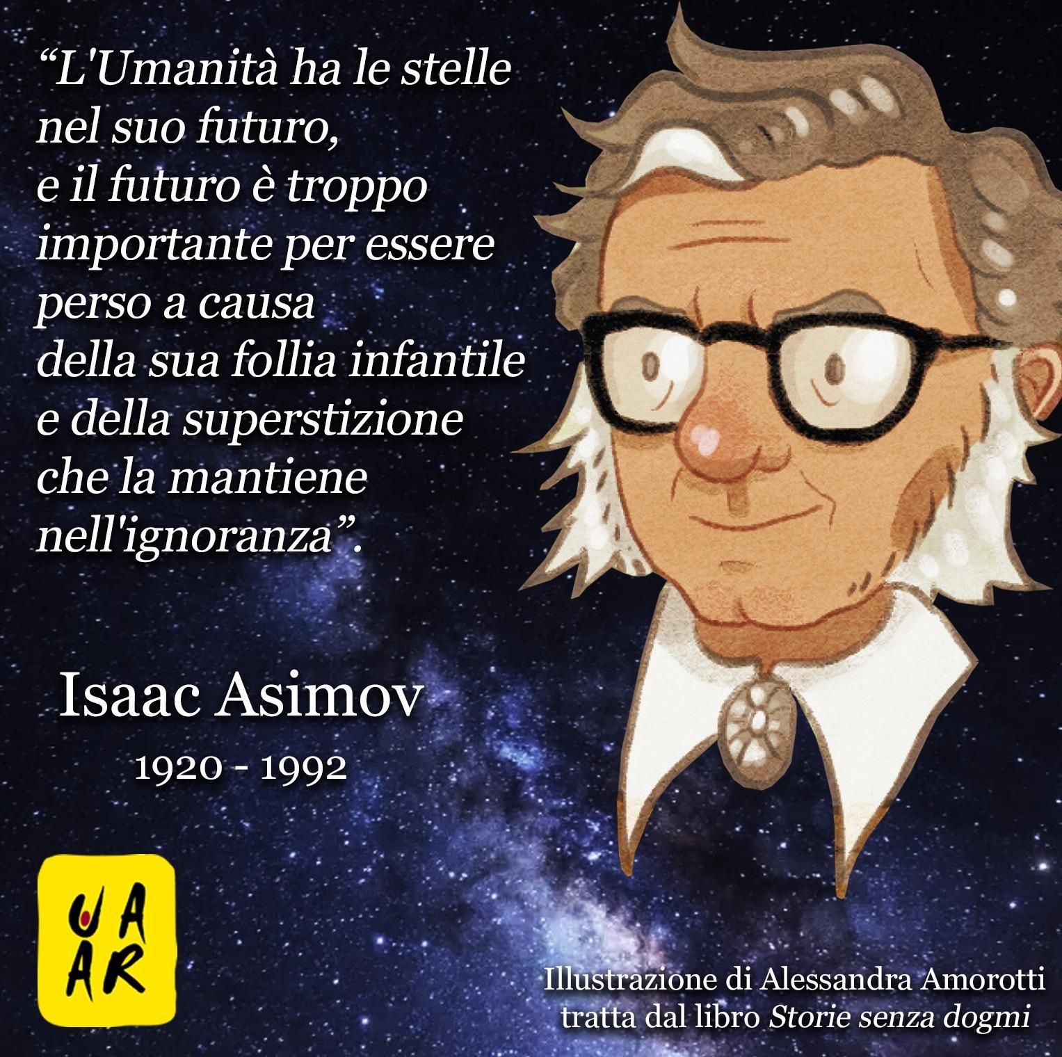 “L’Umanità ha le stelle nel suo futuro, e il futuro è troppo importante per essere perso a causa della sua follia infantile e della superstizione che la mantiene nell’ignoranza”. Isaac Asimov 1920 - 1992