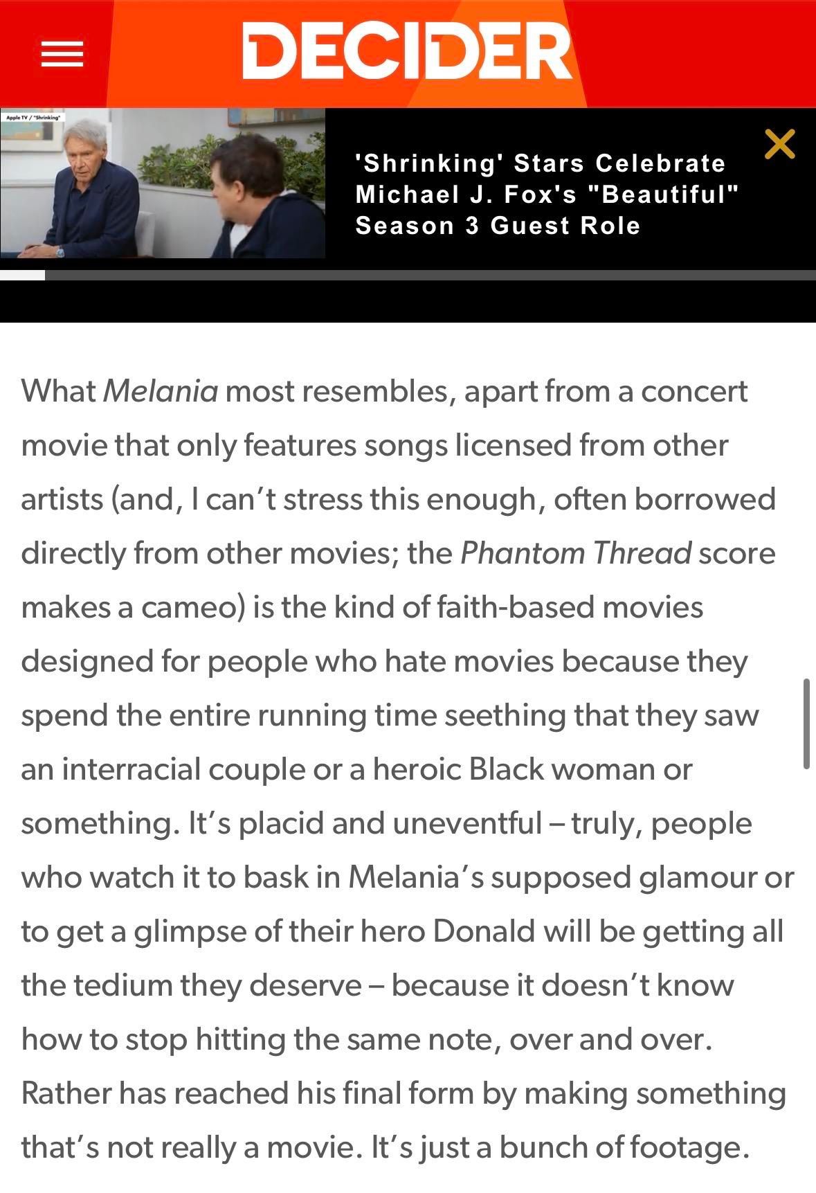 DECIDER

What Melania most resembles, apart from a concert
movie that only features songs licensed from other
artists (and, I can't stress this enough, often borrowed
directly from other movies; the Phantom Thread score
makes a cameo) is the kind of faith-based movies
designed for people who hate movies because they
spend the entire running time seething that they saw
an interracial couple or a heroic Black woman or
something. It's placid and uneventful - truly, people
who watch it to bask in Melania's supposed glamour or
to get a glimpse of their hero Donald will be getting all
the tedium they deserve - because it doesn't know
how to stop hitting the same note, over and over.
Rather has reached his final form by making something
that's not really a movie. It's just a bunch of footage.