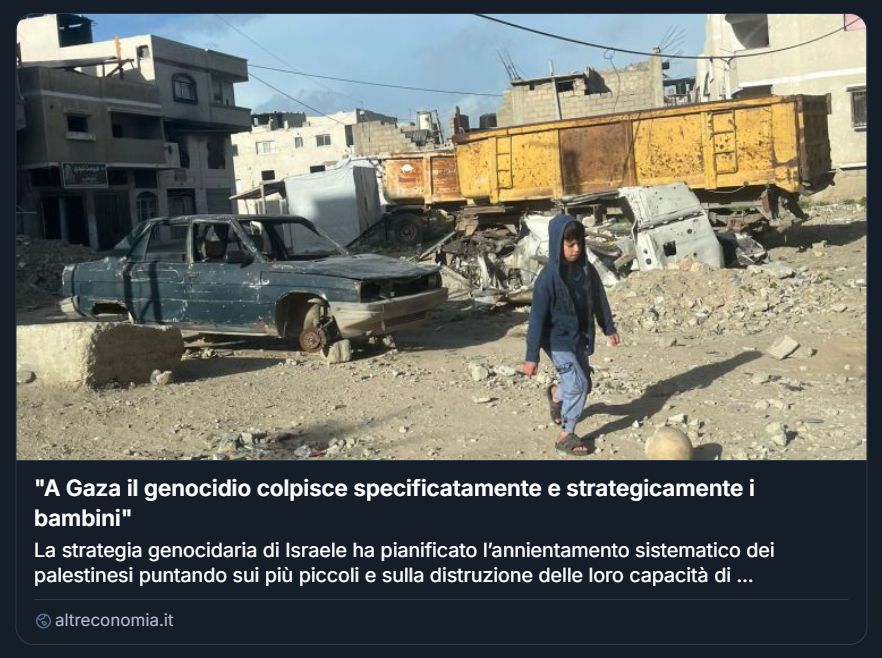   
Screenshot di un articolo pubblicato su altreconomia.it, con titolo parzialmente visibile: “A Gaza il genocidio colpisce specificatamente e strategicamente i bambini”. L’immagine mostra una scena urbana devastata dalla guerra: in primo piano, un bambino con giacca con cappuccio e sandali cammina tra macerie e detriti. Dietro di lui si vedono un’auto gravemente danneggiata senza ruote e un grande camion giallo arrugginito, circondati da altri veicoli distrutti. Sullo sfondo, edifici parzialmente crollati con infissi rotti, muri sventrati e ferri esposti. L’atmosfera è desolante e trasmette sofferenza. Il testo visibile accusa Israele di attuare una strategia genocidaria mirata all’annientamento sistematico dei palestinesi, con particolare enfasi sulla distruzione dell’infanzia e delle capacità future della popolazione. Il tono è fortemente critico e denuncia una violenza strutturale contro i bambini.