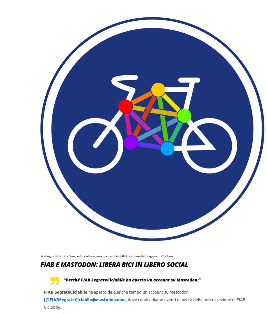 Il logo di Mastodon in bicicletta

 FIAB e Mastodon: libera Bici in libero Social

    “Perché FIAB SegrateCiclabile ha aperto un account su Mastodon:” 

FIAB SegrateCiclabile ha aperto da qualche tempo un account su Mastodon [@FIABSegrateCiclabile@mastodon.uno], dove condividiamo eventi e novità della nostra sezione di FIAB Ciclobby.