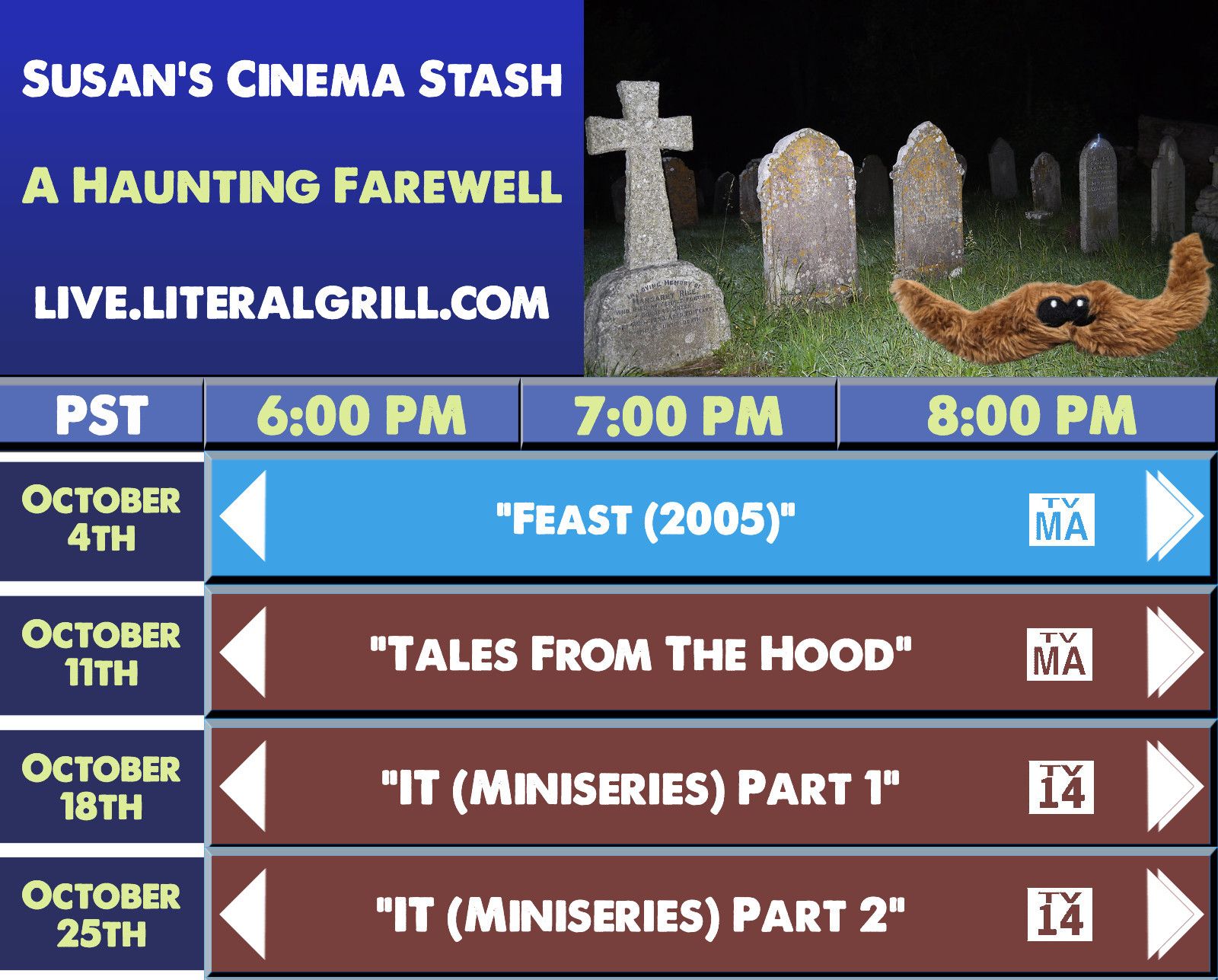 Susan's Cinema Stash presents: A Haunting Farewell. All movies streamed at live.literalgrill.com starting at 6:00pm PST.

October 4th: Feast (2005)
October 11th: Tales From The Hood
October 18th: IT (Miniseries) Part 1
October 25th: IT (Miniseries) Part 2
