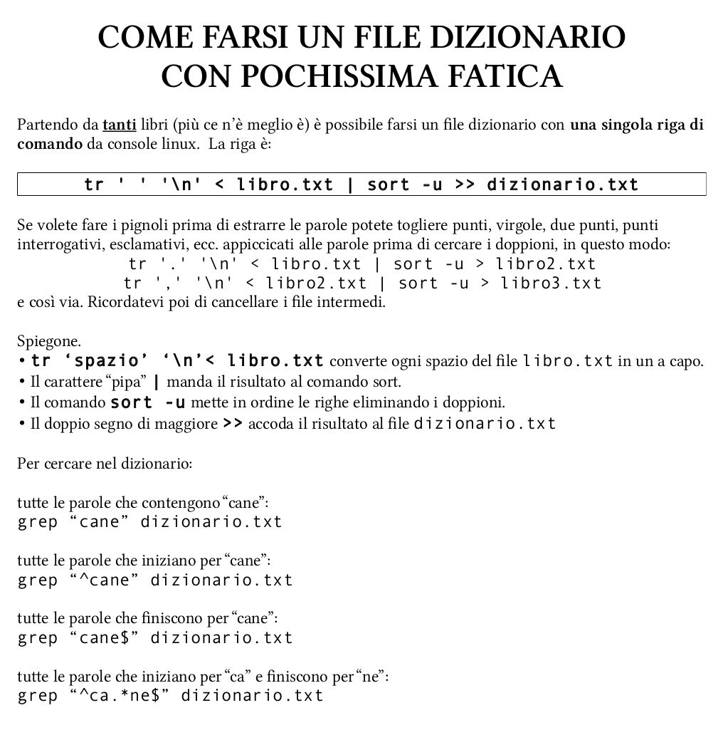 COME FARSI UN FILE DIZIONARIO
CON POCHISSIMA FATICA

Partendo da tanti libri (più ce n’è meglio è) è possibile farsi un file dizionario con una singola riga di comando da console linux.  La riga è:

tr ' ' '\n' < libro.txt | sort -u >> dizionario.txt

Se volete fare i pignoli prima di estrarre le parole potete togliere punti, virgole, due punti, punti interrogativi, esclamativi, ecc. appiccicati alle parole prima di cercare i doppioni, in questo modo:
tr '.' '\n' < libro.txt | sort -u > libro2.txt
tr ',' '\n' < libro2.txt | sort -u > libro3.txt
e così via. Ricordatevi poi di cancellare i file intermedi.

Spiegone.
tr ‘spazio’ ‘\n’< libro.txt converte ogni spazio del file libro.txt in un a capo.
Il carattere “pipa” | manda il risultato al comando sort.
Il comando sort -u mette in ordine le righe eliminando i doppioni.
Il doppio segno di maggiore >> accoda il risultato al file dizionario.txt

Per cercare nel dizionario:

tutte le parole che contengono “cane”:
grep “cane” dizionario.txt

tutte le parole che iniziano per “cane”:
grep “^cane” dizionario.txt

tutte le parole che finiscono per “cane”:
grep “cane$” dizionario.txt

tutte le parole che iniziano per “ca” e finiscono per “ne”:
grep “^ca.*ne$” dizionario.txt

