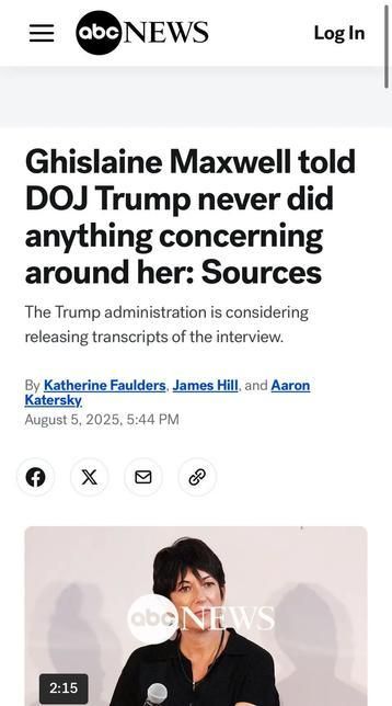 This is a screenshot of a mobile phone screen displaying an article from ABC News.

The main content of the screen is the headline and a portion of the article:

The headline, in large, bold font, reads: "Ghislaine Maxwell told DOJ Trump never did anything concerning around her: Sources".

Below the headline, in a smaller font, is a sentence: "The Trump administration is considering releasing transcripts of the interview."

The article is bylined by "Katherine Faulders, James Hill, and Aaron Katersky" and is dated "August 5, 2025, 5:44 PM".

Below the text, there's an image from the article. It's a photograph of Ghislaine Maxwell, speaking into a microphone. The background appears to be a simple, light-colored wall with the ABC News logo visible in the bottom right corner of the embedded photo. The bottom left of the photo has a timestamp, "2:15", suggesting it's a still from a video report.

At the very top of the screenshot, the "abcNEWS" logo is visible.