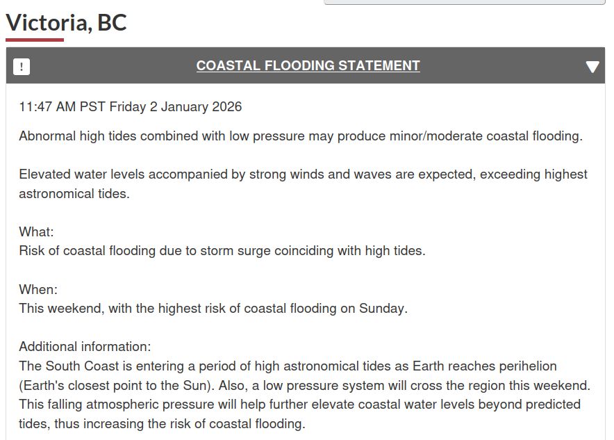 A screenshot of a weather warning for Victoria, BC
COASTAL FLOODING STATEMENT
11:47 AM PST Friday 2 January 2026

Abnormal high tides combined with low pressure may produce minor/moderate coastal flooding.

Elevated water levels accompanied by strong winds and waves are expected, exceeding highest astronomical tides.

What: Risk of coastal flooding due to storm surge coinciding with high tides.
When: This weekend, with the highest risk of coastal flooding on Sunday.

Additional information: The South Coast is entering a period of high astronomical tides as Earth reaches perihelion (Earth's closest point to the Sun). Also, a low pressure system will cross the region this weekend. This falling atmospheric pressure will help further elevate coastal water levels beyond predicted tides, thus increasing the risk of coastal flooding.
