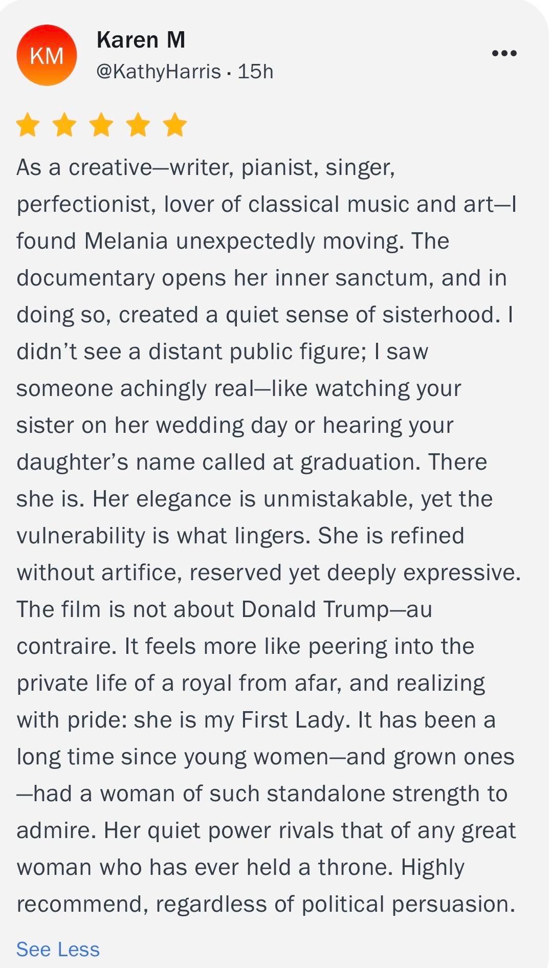 KM
Karen M
@KathyHarris • 15h
•••
* * * * *
As a creative-writer, pianist, singer,
perfectionist, lover of classical music and art-l
found Melania unexpectedly moving. The
documentary opens her inner sanctum, and in
doing so, created a quiet sense of sisterhood. I
didn't see a distant public figure; I saw
someone achingly real-like watching your
sister on her wedding day or hearing your
daughter's name called at graduation. There
she is. Her elegance is unmistakable, yet the
vulnerability is what lingers. She is refined
without artifice, reserved yet deeply expressive.
The film is not about Donald Trump-au
contraire. It feels more like peering into the
private life of a royal from afar, and realizing
with pride: she is my First Lady. It has been a
long time since young women-and grown ones
-had a woman of such standalone strength to
admire. Her quiet power rivals that of any great
woman who has ever held a throne. Highly
recommend, regardless of political persuasion.
See Less
