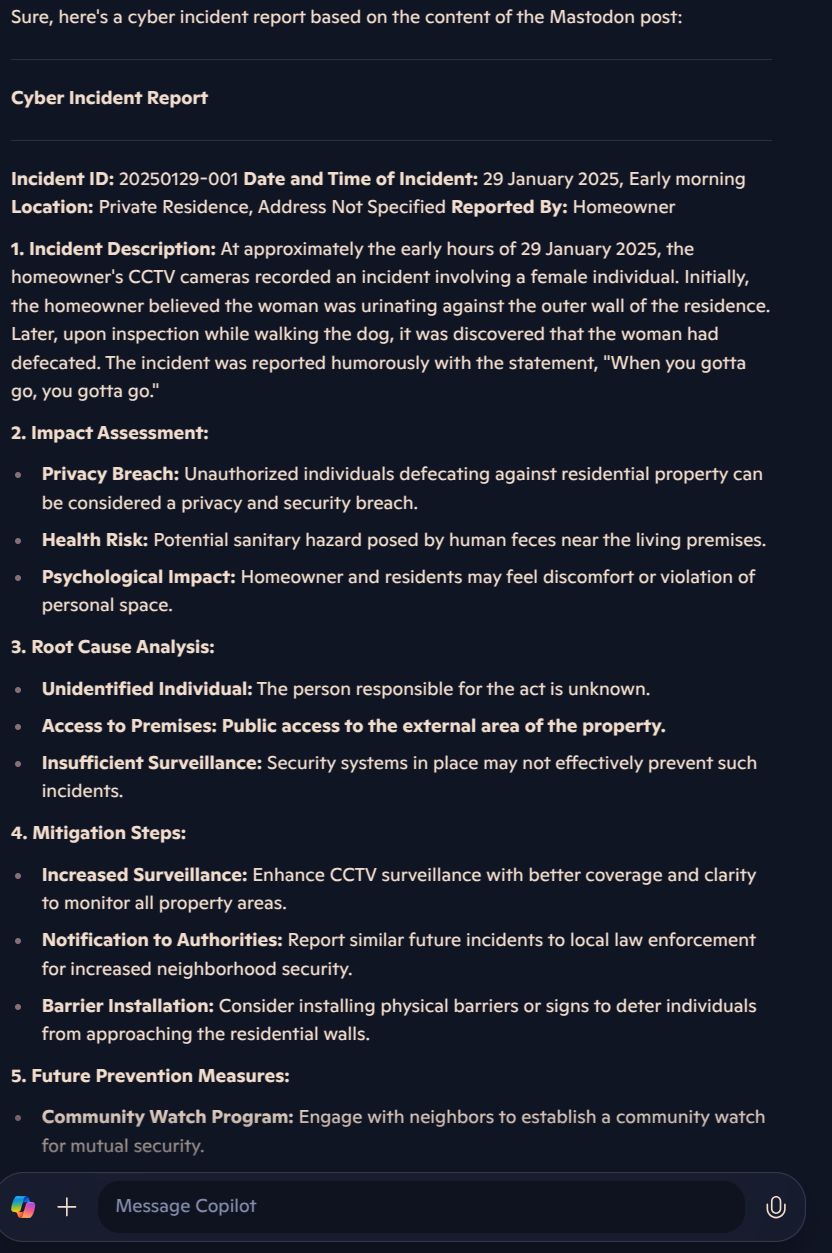 Picture of an AI Prompt with the following text
Sure, here's a cyber incident report based on the content of the Mastodon post:

Cyber Incident Report

Incident ID: 20250129-001 Date and Time of Incident: 29 January 2025, Early morning Location: Private Residence, Address Not Specified Reported By: Homeowner

1. Incident Description: At approximately the early hours of 29 January 2025, the homeowner's CCTV cameras recorded an incident involving a female individual. Initially, the homeowner believed the woman was urinating against the outer wall of the residence. Later, upon inspection while walking the dog, it was discovered that the woman had defecated. The incident was reported humorously with the statement, "When you gotta go, you gotta go."

2. Impact Assessment:

Privacy Breach: Unauthorized individuals defecating against residential property can be considered a privacy and security breach.

Health Risk: Potential sanitary hazard posed by human feces near the living premises.

Psychological Impact: Homeowner and residents may feel discomfort or violation of personal space.

3. Root Cause Analysis:

Unidentified Individual: The person responsible for the act is unknown.

Access to Premises: Public access to the external area of the property.

Insufficient Surveillance: Security systems in place may not effectively prevent such incidents.




