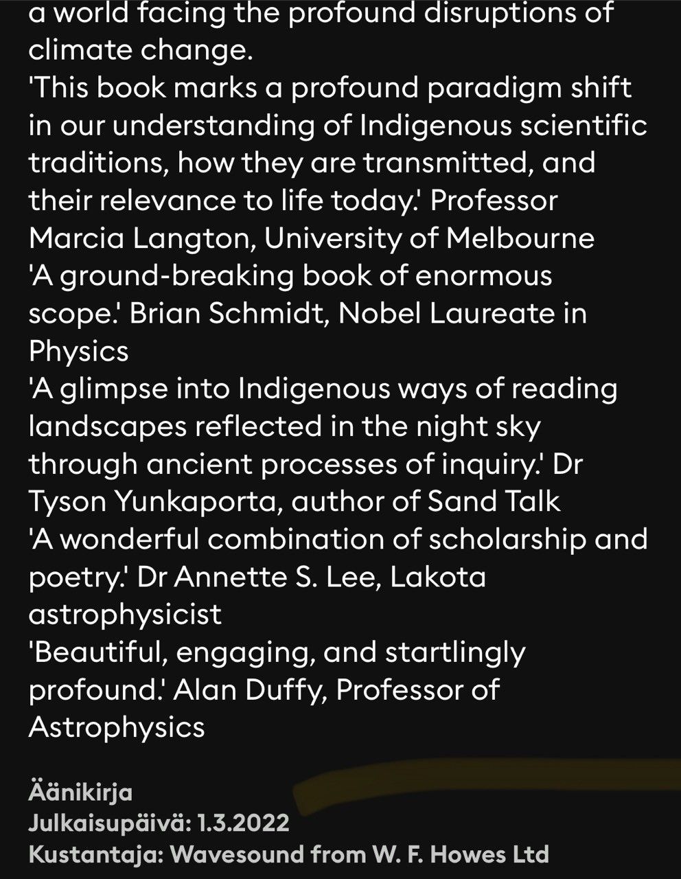 a world facing the profound disruptions of climate change. 'This book marks a profound paradigm shift in our understanding of Indigenous scientific traditions, how they are transmitted, and their relevance to life today! Professor Marcia Langton, University of Melbourne 'A ground-breaking book of enormous scope! Brian Schmidt, Nobel Laureate in Physics 'A glimpse into Indigenous ways of reading landscapes reflected in the night sky through ancient processes of inquiry! Dr Tyson Yunkaporta, author of Sand Talk 'A wonderful combination of scholarship and poetry. Dr Annette S. Lee, Lakota astrophysicist 'Beautiful, engaging, and startlingly profound! Alan Duffy, Professor of Astrophysics.

Aänikirja Julkaisupäivä: 1.3.2022 Kustantaja: Wavesound from W. F. Howes Ltd.