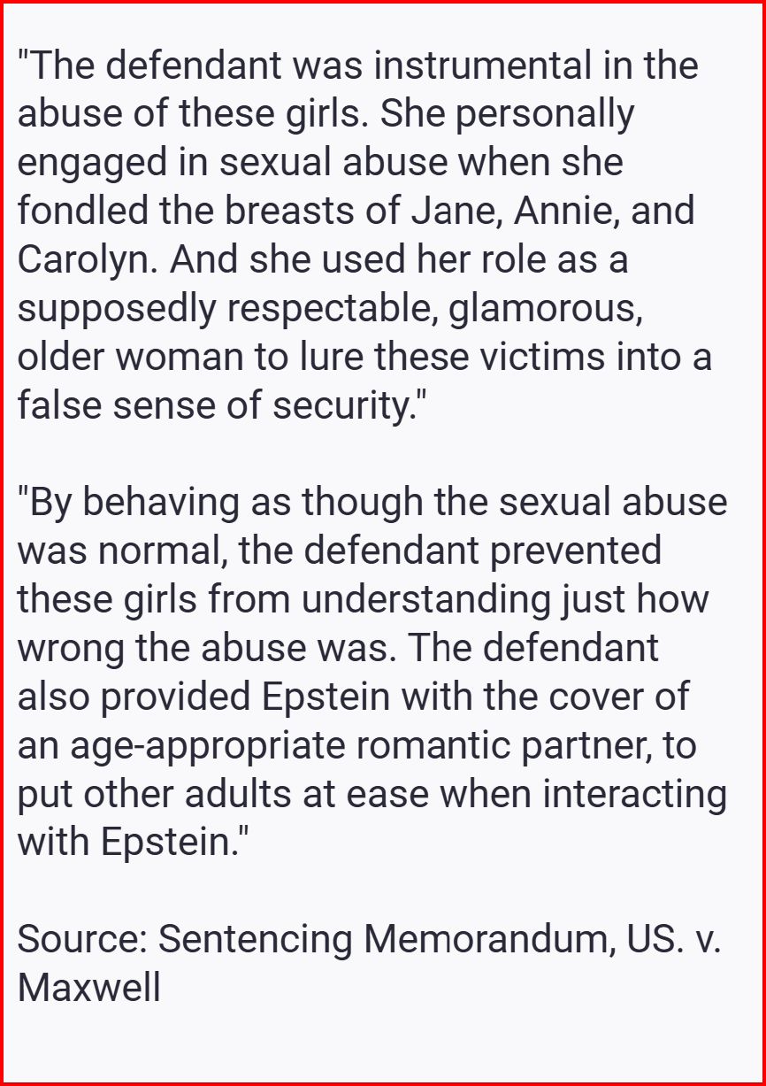 Source: https://www.courthousenews.com/wp-content/uploads/2022/06/maxwell-government-sentencing-memo.pdf
Sentencing Memorandum, US v. Maxwell

"The defendant was instrumental in the abuse of these girls. She personally engaged in sexual abuse when she fondled the breasts of Jane, Annie, and Carolyn. And she used her role as a supposedly respectable, glamorous, older woman to lure these victims into a false sense of security."

"By behaving as though the sexual abuse was normal, the defendant prevented these girls from understanding just how wrong the abuse was. The defendant also provided Epstein with the cover of an age-appropriate romantic partner, to put other adults at ease when interacting with Epstein."

Source: Sentencing Memorandum, US. v. Maxwell

#epsteinfiles