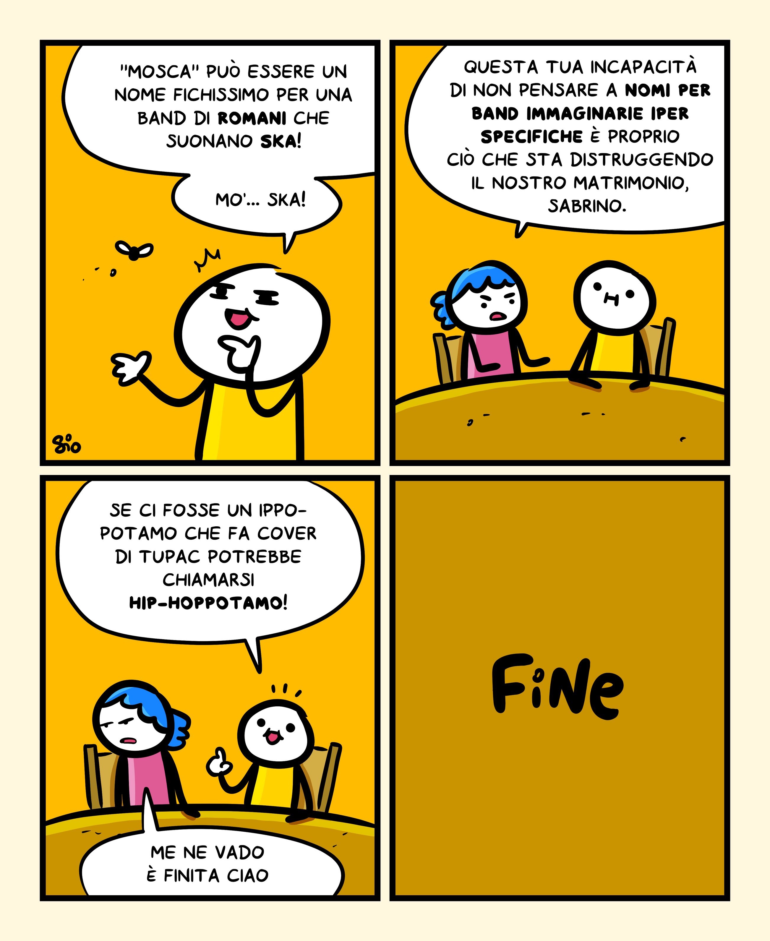 1
Un tizio dice: ““Mosca” può essere un nome fichissimo per una band di romani che suonano Ska! Mo’… Ska!”
2
Una tizia risponde: “Questa tua incapacità di non pensare a nomi per band immaginarie specifiche è proprio ciò che sta distruggendo il nostro matrimonio, Sabrino.”
3
Sabrino risponde: “Se ci fosse un ippopotamo che fa cover di Tupac potrebbe chiamarsi Hip-Hoppotamo!”
La tizia risponde: “Me ne vado è finita ciao”
4
FINE