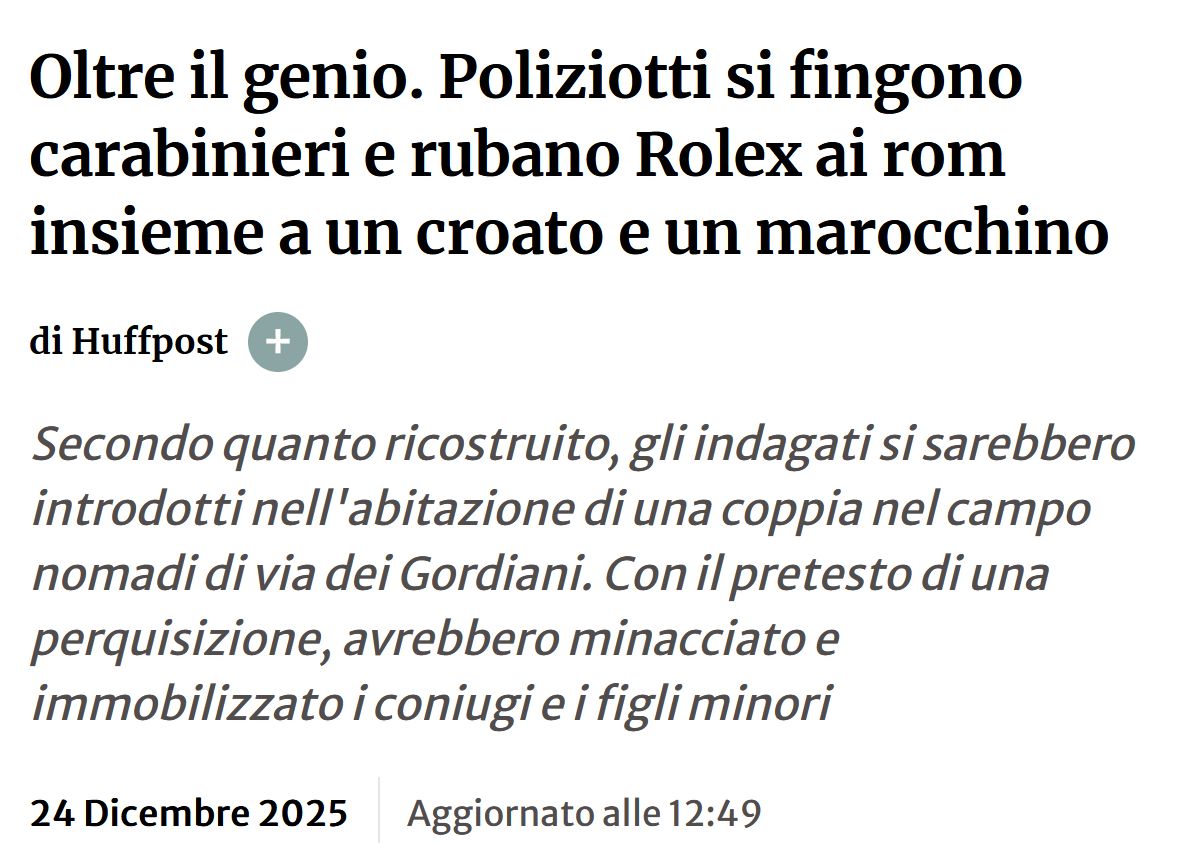 
Oltre il genio. Poliziotti si fingono carabinieri e rubano Rolex ai rom insieme a un croato e un marocchino

di Huffpost

Secondo quanto ricostruito, gli indagati si sarebbero introdotti nell'abitazione di una coppia nel campo nomadi di via dei Gordiani. Con il pretesto di una perquisizione, avrebbero minacciato e immobilizzato i coniugi e i figli minori

24 Dicembre 2025